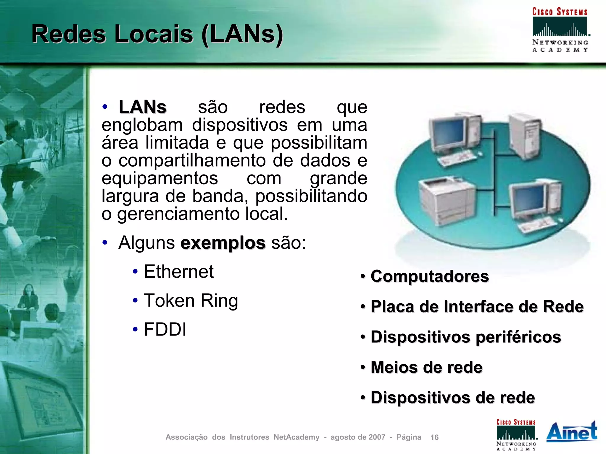 Redes Locais (LANs)

     • LANs      são    redes     que
     englobam dispositivos em uma
     área limitada e que possibilitam
     o compartilhamento de dados e
     equipamentos     com     grande
     largura de banda, possibilitando
     o gerenciamento local.
     • Alguns exemplos são:
        • Ethernet                                         • Computadores
        • Token Ring                                       • Placa de Interface de Rede
        • FDDI                                             • Dispositivos periféricos
                                                           • Meios de rede
                                                           • Dispositivos de rede

            Associação dos Instrutores NetAcademy - agosto de 2007 - Página   16
 