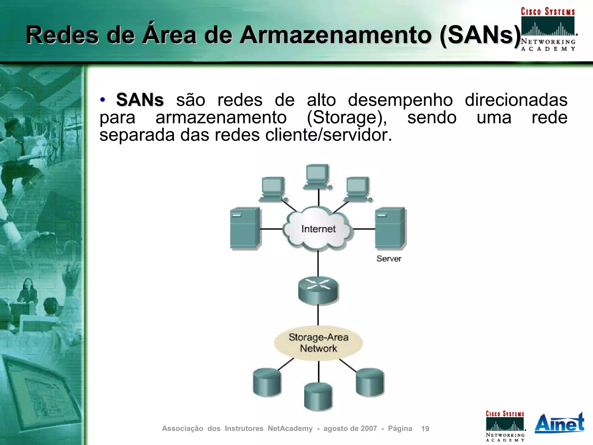 Redes de Área de Armazenamento (SANs)

     • SANs são redes de alto desempenho direcionadas
     para armazenamento (Storage), sendo uma rede
     separada das redes cliente/servidor.




           Associação dos Instrutores NetAcademy - agosto de 2007 - Página   19
 