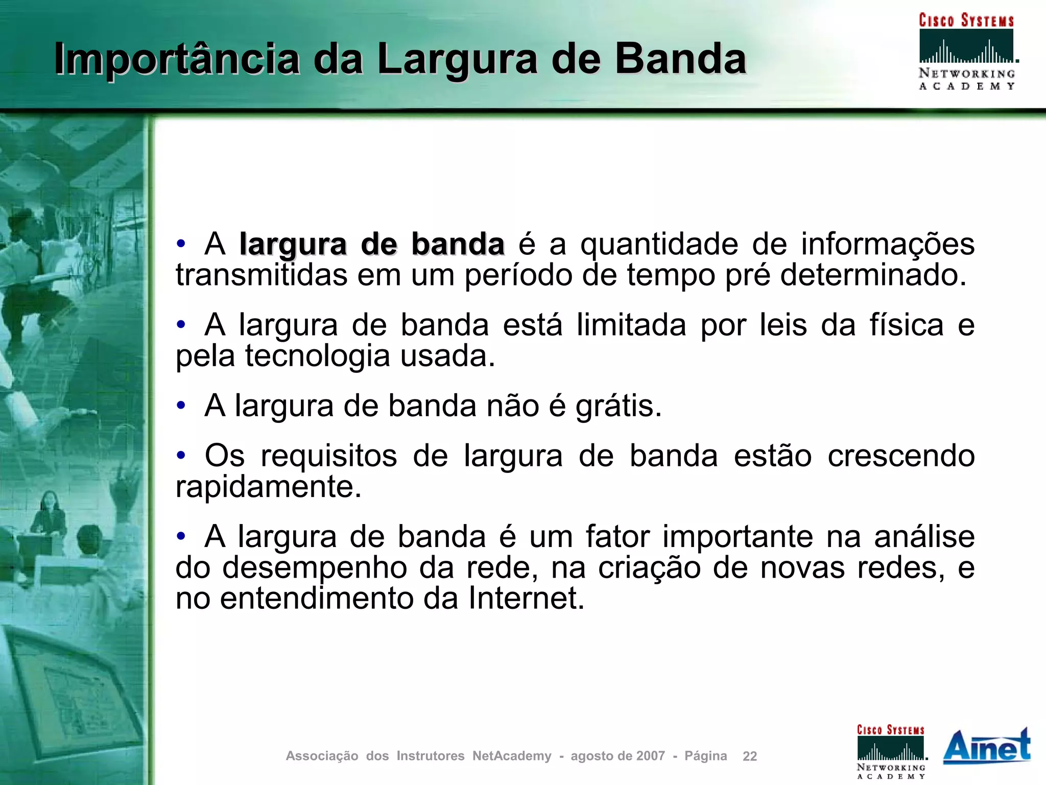 Importância da Largura de Banda



     • A largura de banda é a quantidade de informações
     transmitidas em um período de tempo pré determinado.
     • A largura de banda está limitada por leis da física e
     pela tecnologia usada.
     • A largura de banda não é grátis.
     • Os requisitos de largura de banda estão crescendo
     rapidamente.
     • A largura de banda é um fator importante na análise
     do desempenho da rede, na criação de novas redes, e
     no entendimento da Internet.



            Associação dos Instrutores NetAcademy - agosto de 2007 - Página   22
 