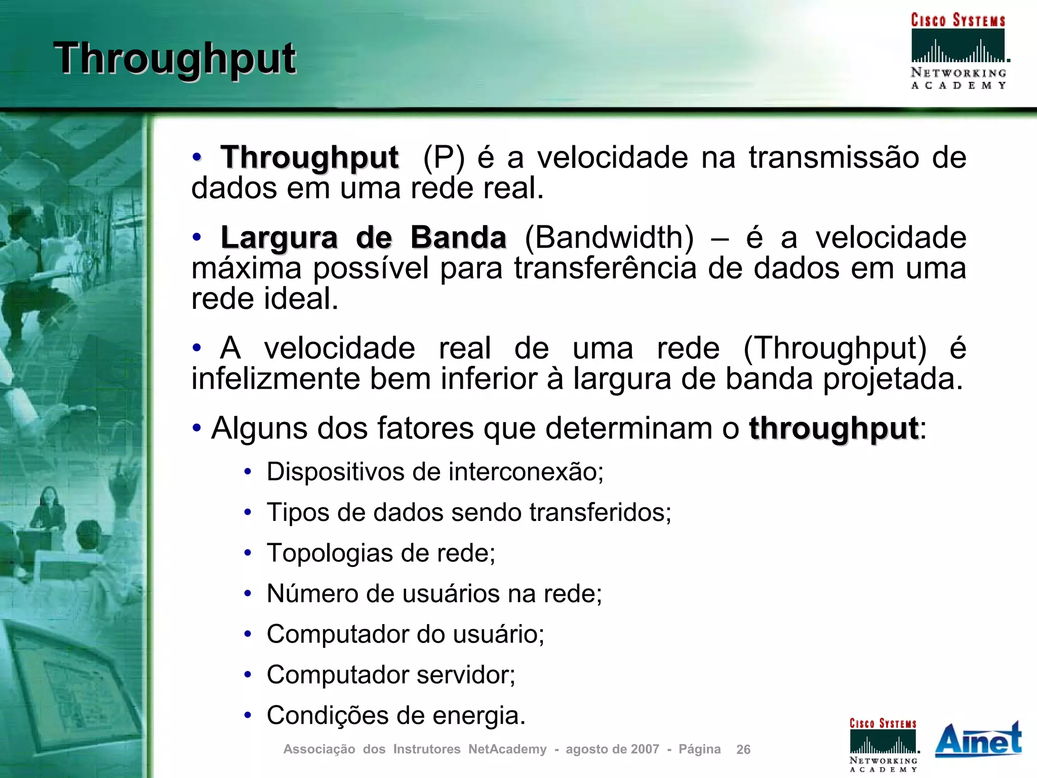 Throughput

     • Throughput (P) é a velocidade na transmissão de
     dados em uma rede real.
     • Largura de Banda (Bandwidth) – é a velocidade
     máxima possível para transferência de dados em uma
     rede ideal.
     • A velocidade real de uma rede (Throughput) é
     infelizmente bem inferior à largura de banda projetada.
     • Alguns dos fatores que determinam o throughput:
                                           throughput
        • Dispositivos de interconexão;
        • Tipos de dados sendo transferidos;
        • Topologias de rede;
        • Número de usuários na rede;
        • Computador do usuário;
        • Computador servidor;
        • Condições de energia.
           Associação dos Instrutores NetAcademy - agosto de 2007 - Página   26
 