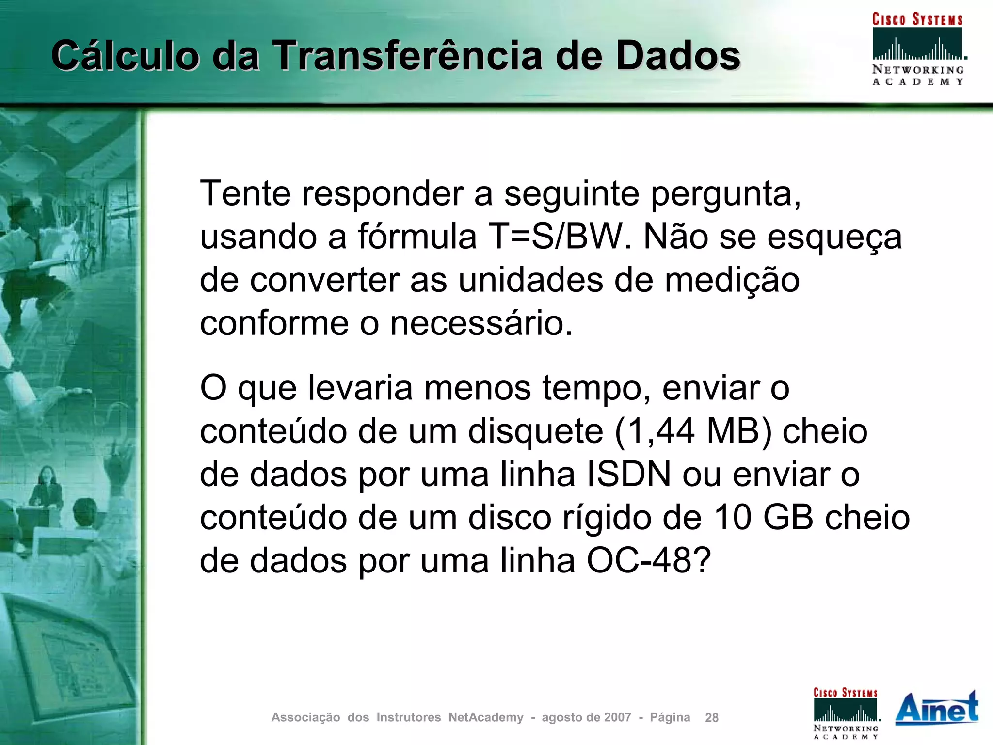 Cálculo da Transferência de Dados


       Tente responder a seguinte pergunta,
       usando a fórmula T=S/BW. Não se esqueça
       de converter as unidades de medição
       conforme o necessário.
       O que levaria menos tempo, enviar o
       conteúdo de um disquete (1,44 MB) cheio
       de dados por uma linha ISDN ou enviar o
       conteúdo de um disco rígido de 10 GB cheio
       de dados por uma linha OC-48?



           Associação dos Instrutores NetAcademy - agosto de 2007 - Página   28
 