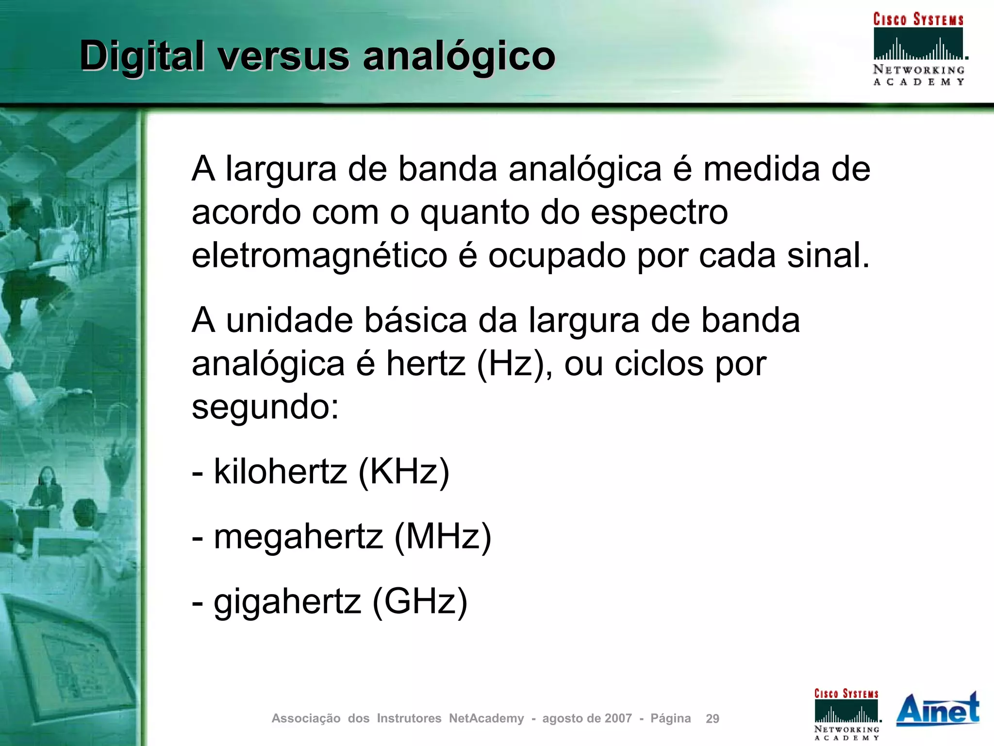 Digital versus analógico

     A largura de banda analógica é medida de
     acordo com o quanto do espectro
     eletromagnético é ocupado por cada sinal.
     A unidade básica da largura de banda
     analógica é hertz (Hz), ou ciclos por
     segundo:
     - kilohertz (KHz)
     - megahertz (MHz)
     - gigahertz (GHz)


          Associação dos Instrutores NetAcademy - agosto de 2007 - Página   29
 