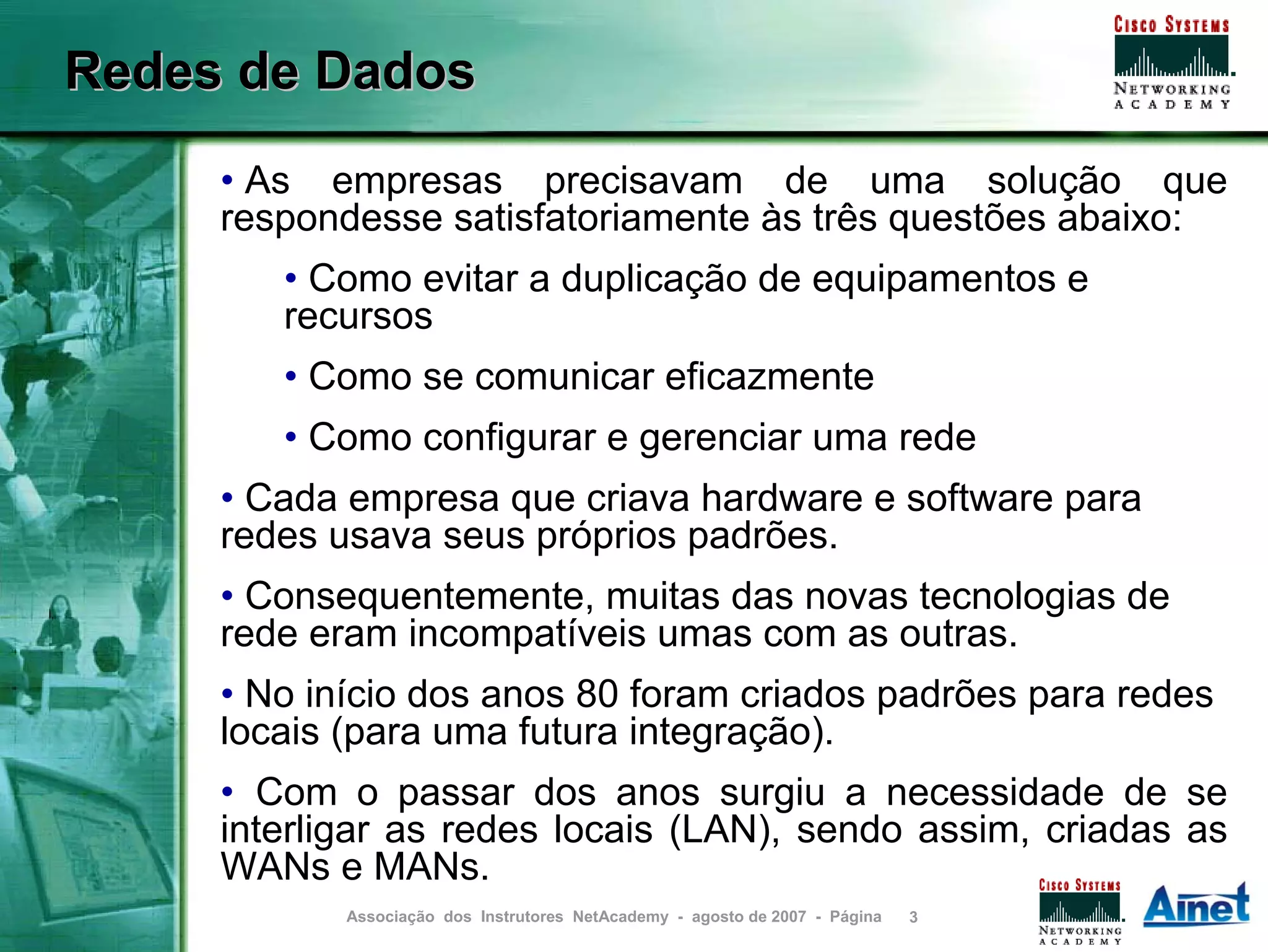 Redes de Dados
     • As empresas precisavam de uma solução que
     respondesse satisfatoriamente às três questões abaixo:
        • Como evitar a duplicação de equipamentos e
        recursos
        • Como se comunicar eficazmente
        • Como configurar e gerenciar uma rede
     • Cada empresa que criava hardware e software para
     redes usava seus próprios padrões.
     • Consequentemente, muitas das novas tecnologias de
     rede eram incompatíveis umas com as outras.
     • No início dos anos 80 foram criados padrões para redes
     locais (para uma futura integração).
     • Com o passar dos anos surgiu a necessidade de se
     interligar as redes locais (LAN), sendo assim, criadas as
     WANs e MANs.
            Associação dos Instrutores NetAcademy - agosto de 2007 - Página   3
 