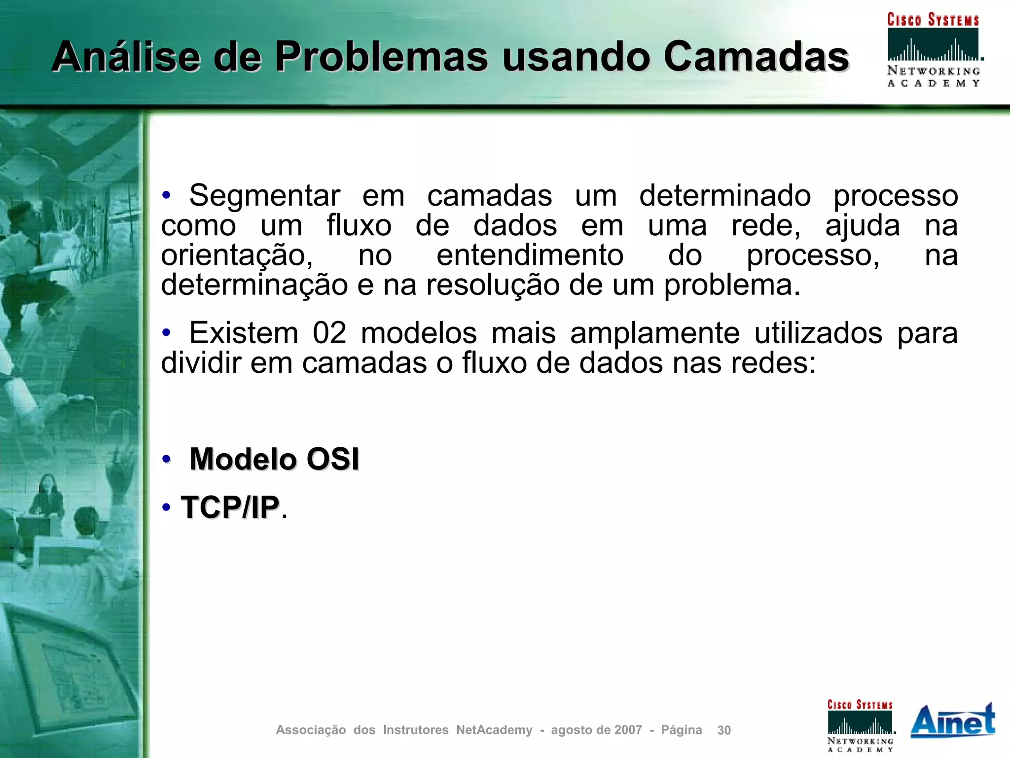Análise de Problemas usando Camadas


    • Segmentar em camadas um determinado processo
    como um fluxo de dados em uma rede, ajuda na
    orientação, no entendimento do processo, na
    determinação e na resolução de um problema.
    • Existem 02 modelos mais amplamente utilizados para
    dividir em camadas o fluxo de dados nas redes:


    • Modelo OSI
    • TCP/IP.
      TCP/IP




            Associação dos Instrutores NetAcademy - agosto de 2007 - Página   30
 