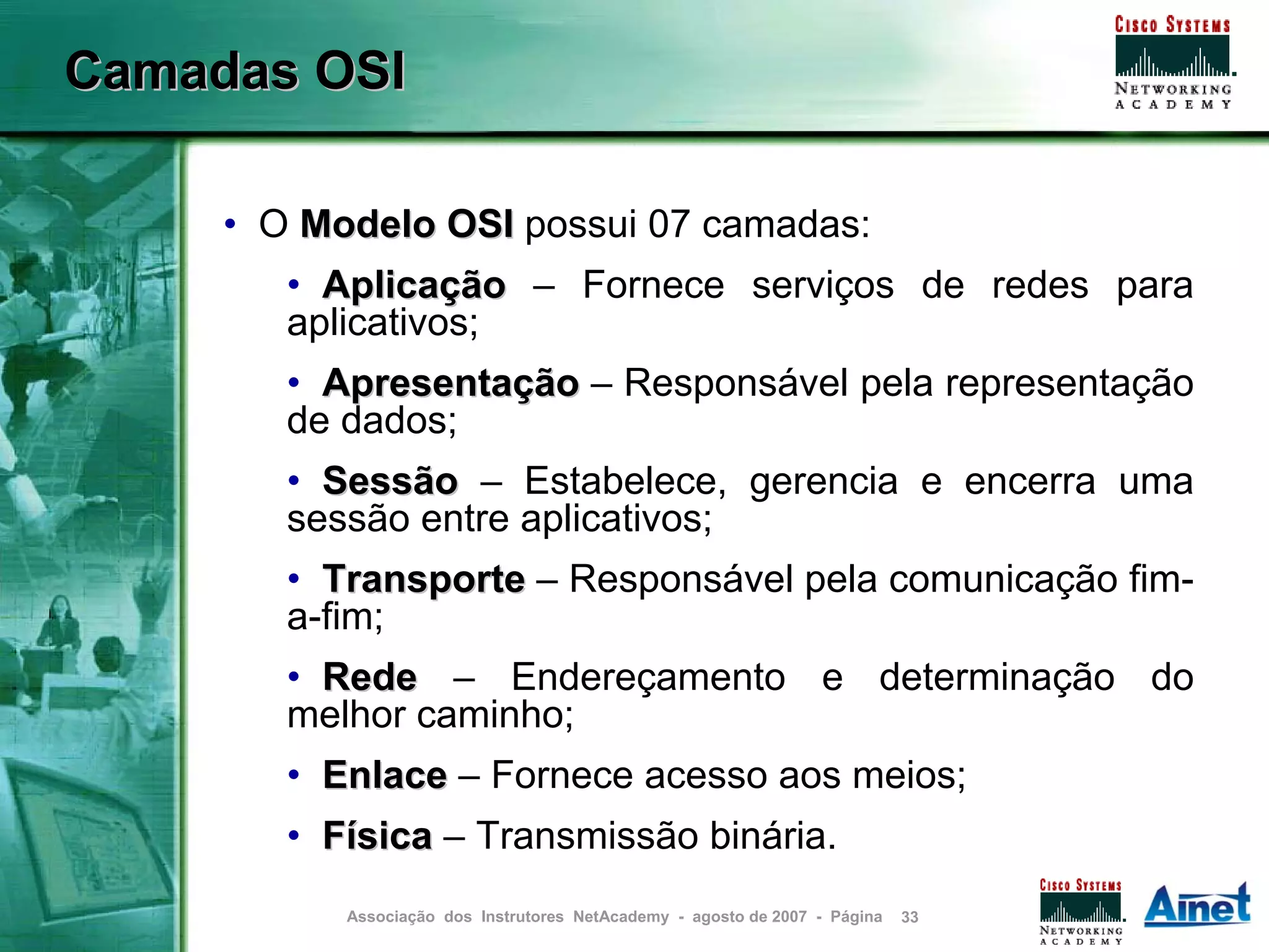 Camadas OSI

     • O Modelo OSI possui 07 camadas:
        • Aplicação – Fornece serviços de redes para
        aplicativos;
        • Apresentação – Responsável pela representação
        de dados;
        • Sessão – Estabelece, gerencia e encerra uma
        sessão entre aplicativos;
        • Transporte – Responsável pela comunicação fim-
        a-fim;
        • Rede – Endereçamento e determinação do
        melhor caminho;
        • Enlace – Fornece acesso aos meios;
        • Física – Transmissão binária.
           Associação dos Instrutores NetAcademy - agosto de 2007 - Página   33
 