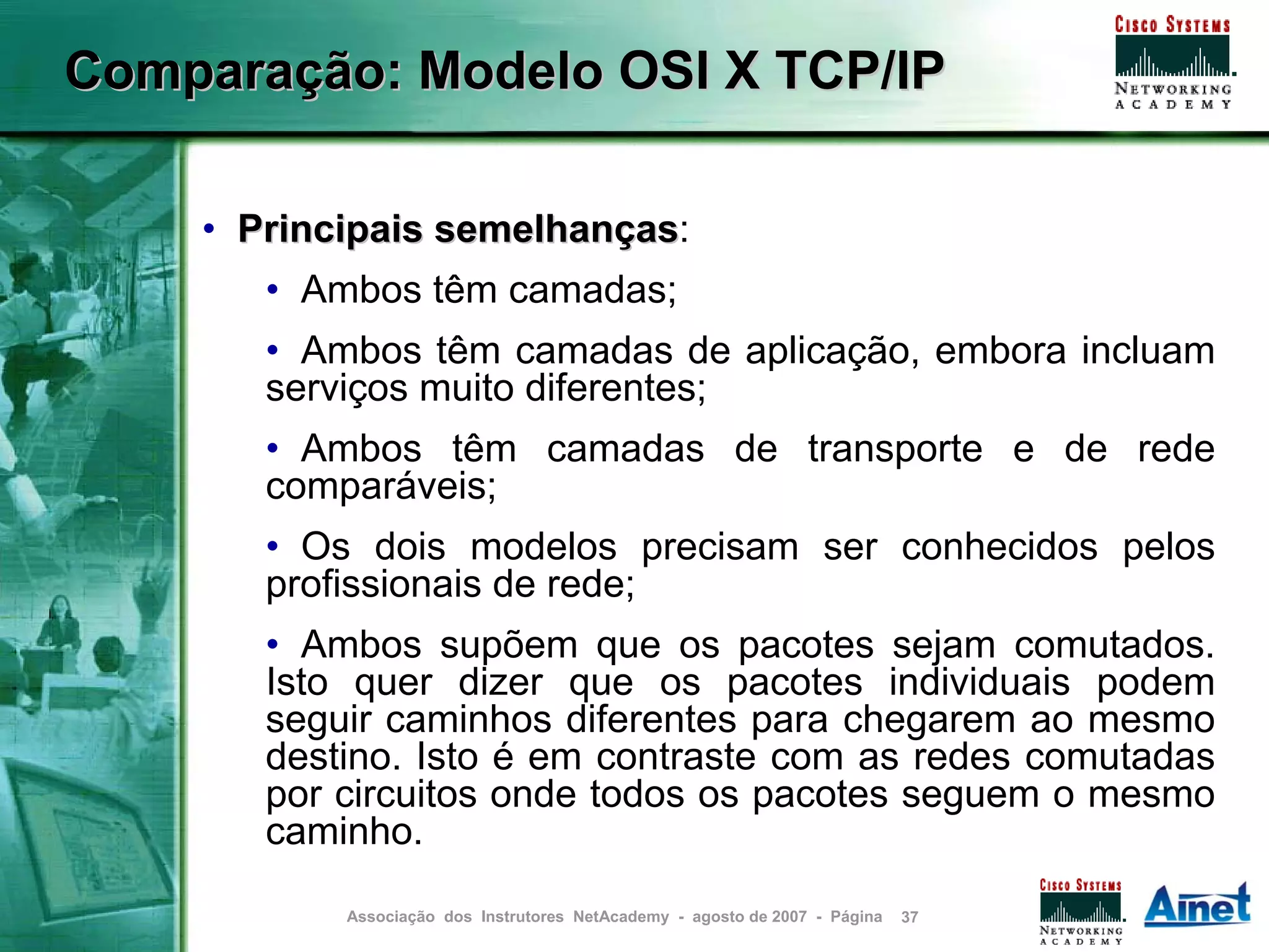 Comparação: Modelo OSI X TCP/IP

    • Principais semelhanças:
                 semelhanças
       • Ambos têm camadas;
       • Ambos têm camadas de aplicação, embora incluam
       serviços muito diferentes;
       • Ambos têm camadas de transporte e de rede
       comparáveis;
       • Os dois modelos precisam ser conhecidos pelos
       profissionais de rede;
       • Ambos supõem que os pacotes sejam comutados.
       Isto quer dizer que os pacotes individuais podem
       seguir caminhos diferentes para chegarem ao mesmo
       destino. Isto é em contraste com as redes comutadas
       por circuitos onde todos os pacotes seguem o mesmo
       caminho.

           Associação dos Instrutores NetAcademy - agosto de 2007 - Página   37
 