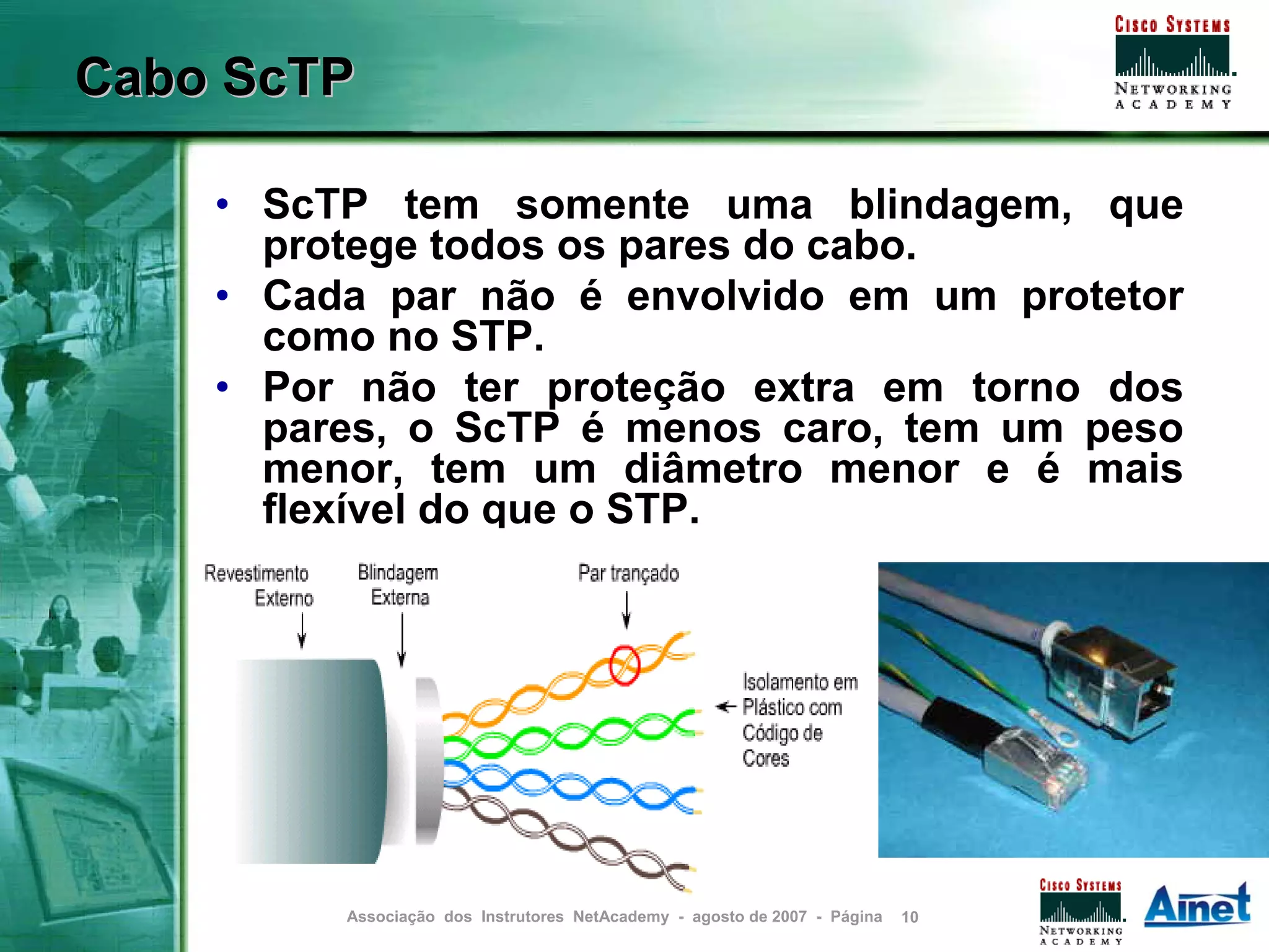 Cabo ScTP

    • ScTP tem somente uma blindagem, que
      protege todos os pares do cabo.
    • Cada par não é envolvido em um protetor
      como no STP.
    • Por não ter proteção extra em torno dos
      pares, o ScTP é menos caro, tem um peso
      menor, tem um diâmetro menor e é mais
      flexível do que o STP.




         Associação dos Instrutores NetAcademy - agosto de 2007 - Página   10
 