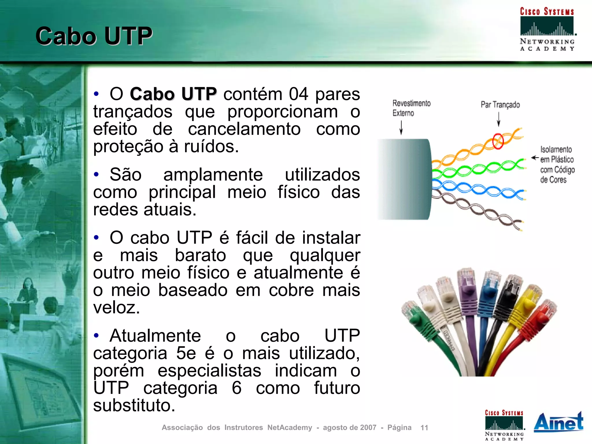 Cabo UTP

   • O Cabo UTP contém 04 pares
   trançados que proporcionam o
   efeito de cancelamento como
   proteção à ruídos.
   • São amplamente utilizados
   como principal meio físico das
   redes atuais.
   • O cabo UTP é            fácil de instalar
   e mais barato              que qualquer
   outro meio físico         e atualmente é
   o meio baseado            em cobre mais
   veloz.
   • Atualmente o cabo UTP
   categoria 5e é o mais utilizado,
   porém especialistas indicam o
   UTP categoria 6 como futuro
   substituto.
           Associação dos Instrutores NetAcademy - agosto de 2007 - Página   11
 