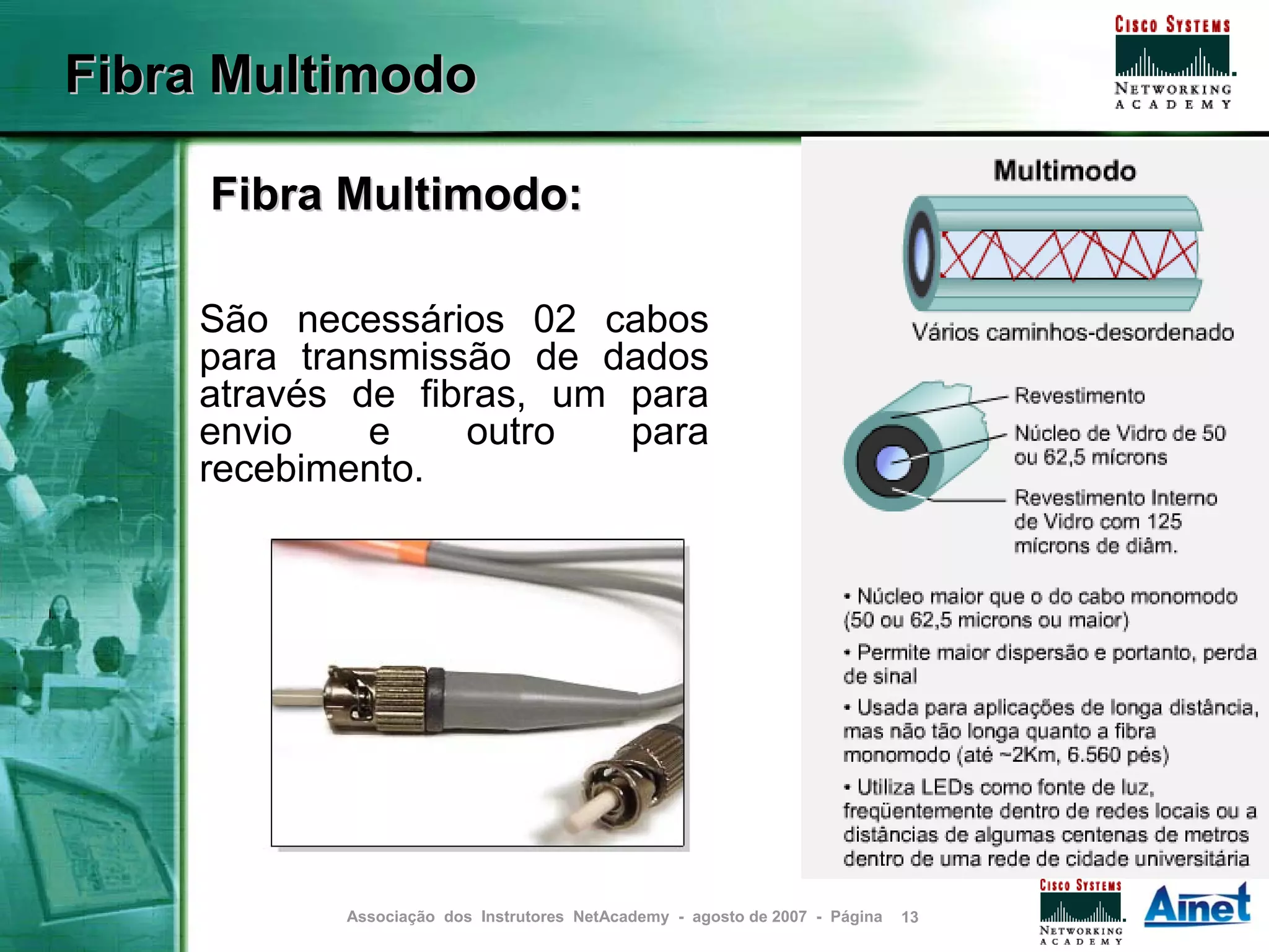 Fibra Multimodo

     Fibra Multimodo:

    São necessários 02 cabos
    para transmissão de dados
    através de fibras, um para
    envio    e    outro   para
    recebimento.




           Associação dos Instrutores NetAcademy - agosto de 2007 - Página   13
 