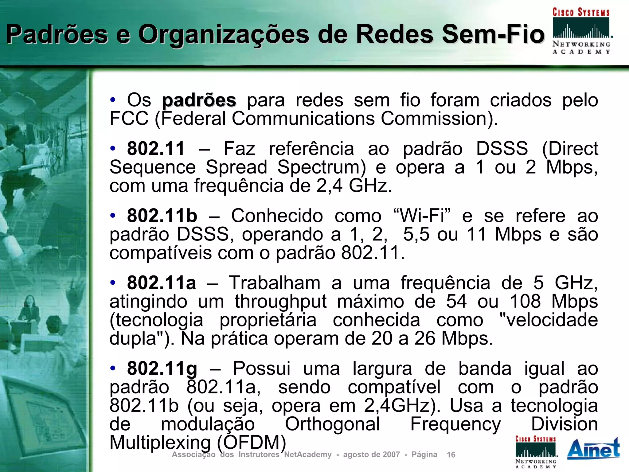 Padrões e Organizações de Redes Sem-Fio

       • Os padrões para redes sem fio foram criados pelo
       FCC (Federal Communications Commission).
       • 802.11 – Faz referência ao padrão DSSS (Direct
       Sequence Spread Spectrum) e opera a 1 ou 2 Mbps,
       com uma frequência de 2,4 GHz.
       • 802.11b – Conhecido como “Wi-Fi” e se refere ao
       padrão DSSS, operando a 1, 2, 5,5 ou 11 Mbps e são
       compatíveis com o padrão 802.11.
       • 802.11a – Trabalham a uma frequência de 5 GHz,
       atingindo um throughput máximo de 54 ou 108 Mbps
       (tecnologia proprietária conhecida como "velocidade
       dupla"). Na prática operam de 20 a 26 Mbps.
       • 802.11g – Possui uma largura de banda igual ao
       padrão 802.11a, sendo compatível com o padrão
       802.11b (ou seja, opera em 2,4GHz). Usa a tecnologia
       de    modulação                    Orthogonal    Frequency Division
       Multiplexing (OFDM)NetAcademy - agosto de 2007 - Página 16
               Associação dos Instrutores
 