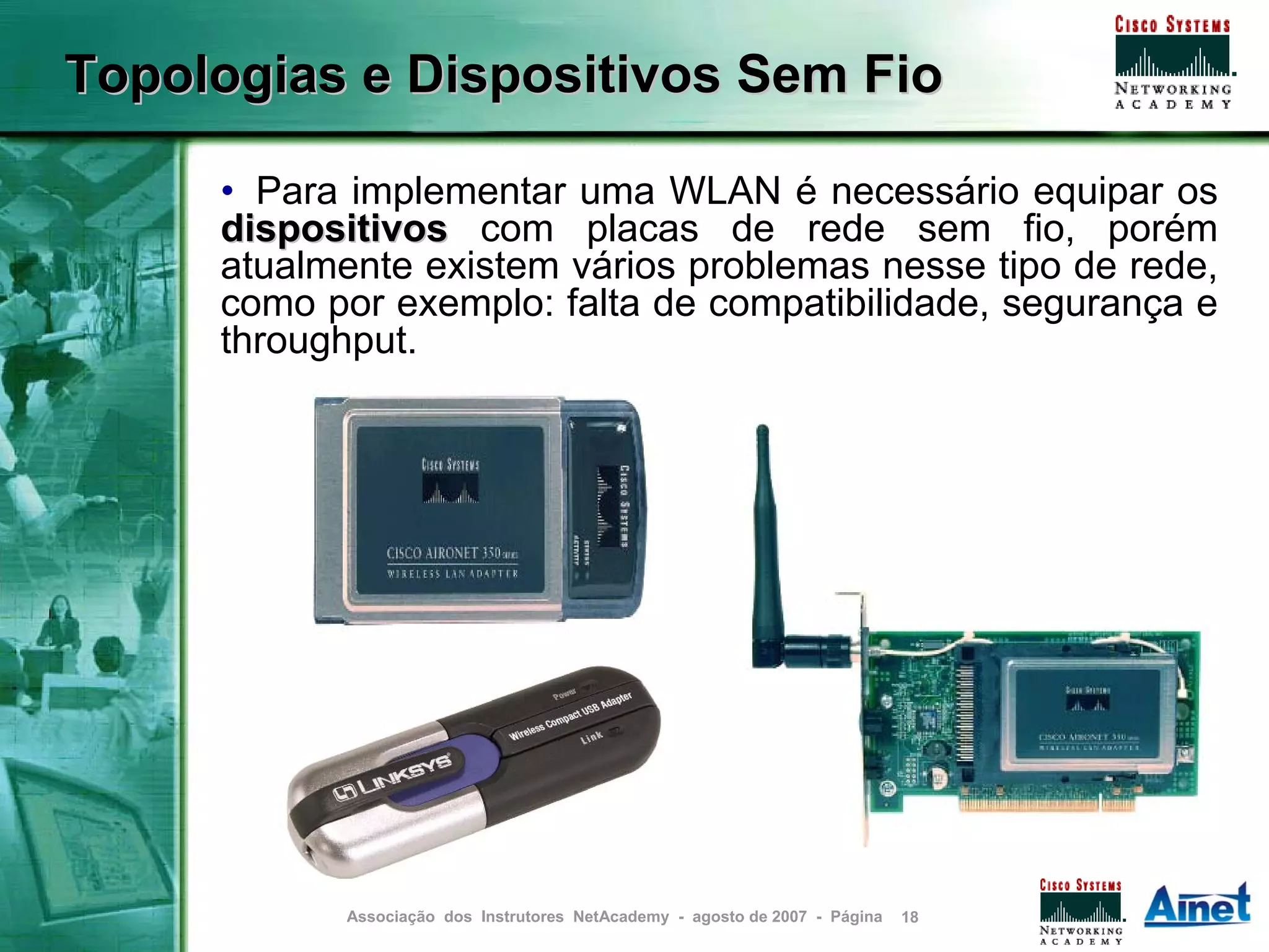 Topologias e Dispositivos Sem Fio

     • Para implementar uma WLAN é necessário equipar os
     dispositivos com placas de rede sem fio, porém
     atualmente existem vários problemas nesse tipo de rede,
     como por exemplo: falta de compatibilidade, segurança e
     throughput.




           Associação dos Instrutores NetAcademy - agosto de 2007 - Página   18
 