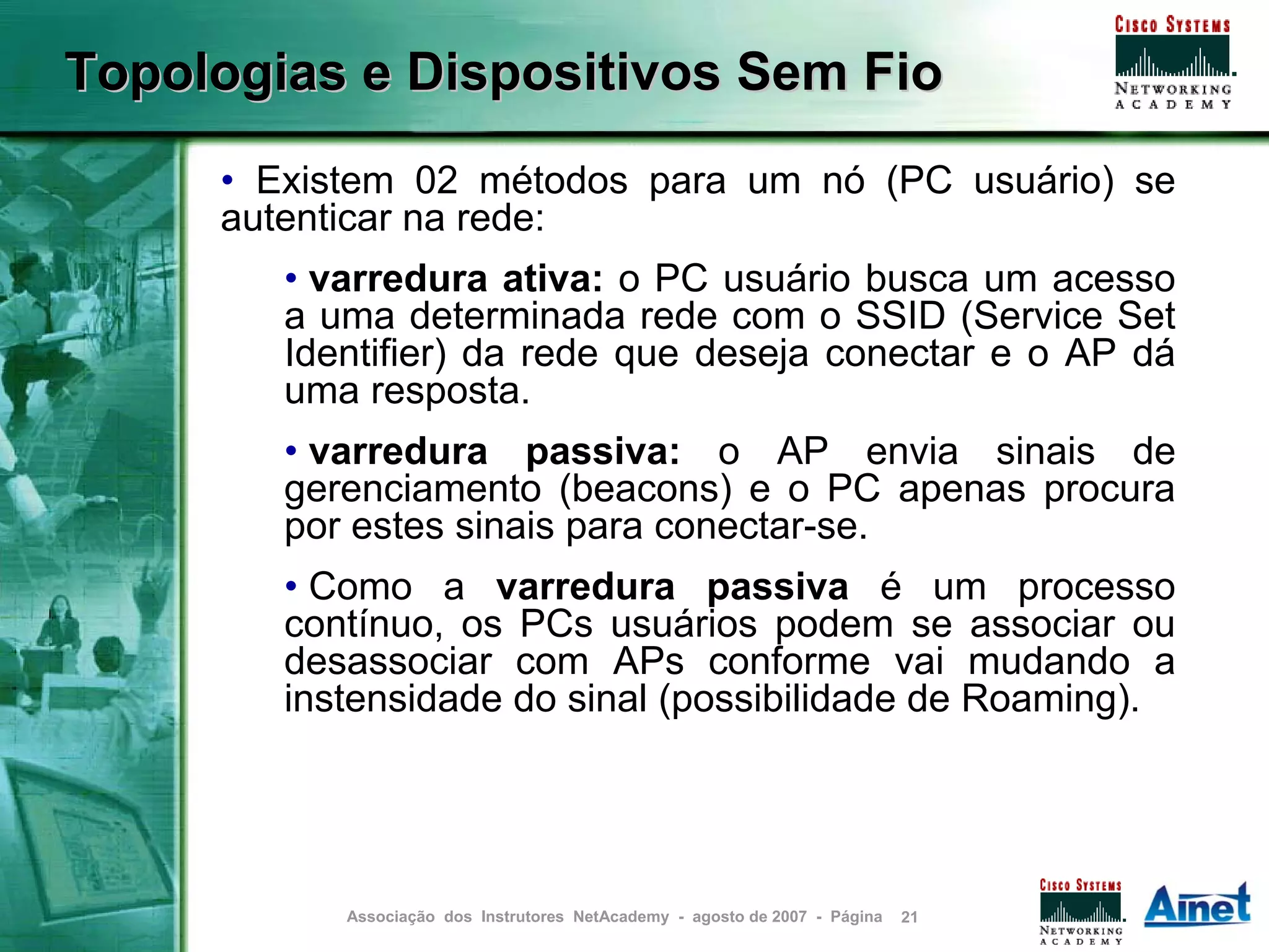 Topologias e Dispositivos Sem Fio
     • Existem 02 métodos para um nó (PC usuário) se
     autenticar na rede:
        • varredura ativa: o PC usuário busca um acesso
        a uma determinada rede com o SSID (Service Set
        Identifier) da rede que deseja conectar e o AP dá
        uma resposta.
        • varredura passiva: o AP envia sinais de
        gerenciamento (beacons) e o PC apenas procura
        por estes sinais para conectar-se.
        • Como a varredura passiva é um processo
        contínuo, os PCs usuários podem se associar ou
        desassociar com APs conforme vai mudando a
        instensidade do sinal (possibilidade de Roaming).




           Associação dos Instrutores NetAcademy - agosto de 2007 - Página   21
 