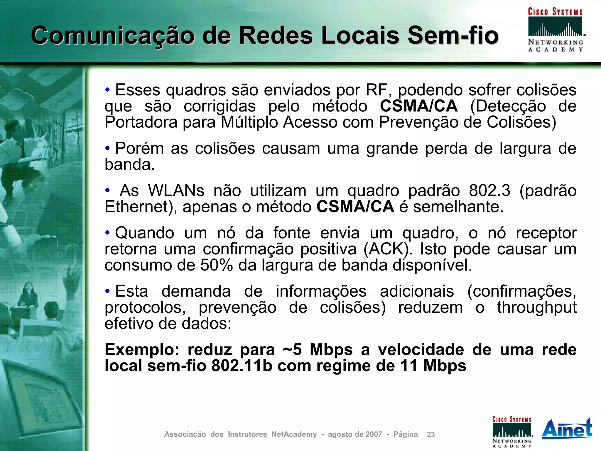 Comunicação de Redes Locais Sem-fio

     • Esses quadros são enviados por RF, podendo sofrer colisões
     que são corrigidas pelo método CSMA/CA (Detecção de
     Portadora para Múltiplo Acesso com Prevenção de Colisões)
     • Porém as colisões causam uma grande perda de largura de
     banda.
     • As WLANs não utilizam um quadro padrão 802.3 (padrão
     Ethernet), apenas o método CSMA/CA é semelhante.
     • Quando um nó da fonte envia um quadro, o nó receptor
     retorna uma confirmação positiva (ACK). Isto pode causar um
     consumo de 50% da largura de banda disponível.
     • Esta demanda de informações adicionais (confirmações,
     protocolos, prevenção de colisões) reduzem o throughput
     efetivo de dados:
     Exemplo: reduz para ~5 Mbps a velocidade de uma rede
     local sem-fio 802.11b com regime de 11 Mbps


            Associação dos Instrutores NetAcademy - agosto de 2007 - Página   23
 