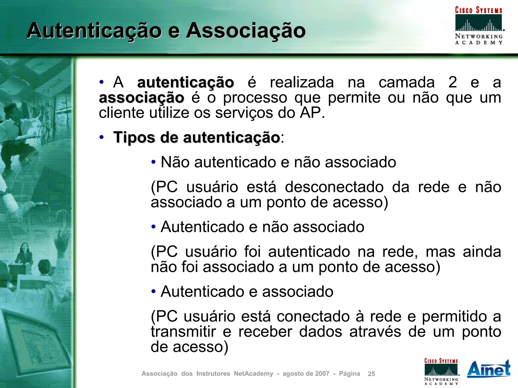 Autenticação e Associação

      • A autenticação é realizada na camada 2 e a
      associação é o processo que permite ou não que um
      cliente utilize os serviços do AP.
      • Tipos de autenticação:
                 autenticação
             • Não autenticado e não associado
             (PC usuário está desconectado da rede e não
             associado a um ponto de acesso)
             • Autenticado e não associado
             (PC usuário foi autenticado na rede, mas ainda
             não foi associado a um ponto de acesso)
             • Autenticado e associado
             (PC usuário está conectado à rede e permitido a
             transmitir e receber dados através de um ponto
             de acesso)
           Associação dos Instrutores NetAcademy - agosto de 2007 - Página   25
 