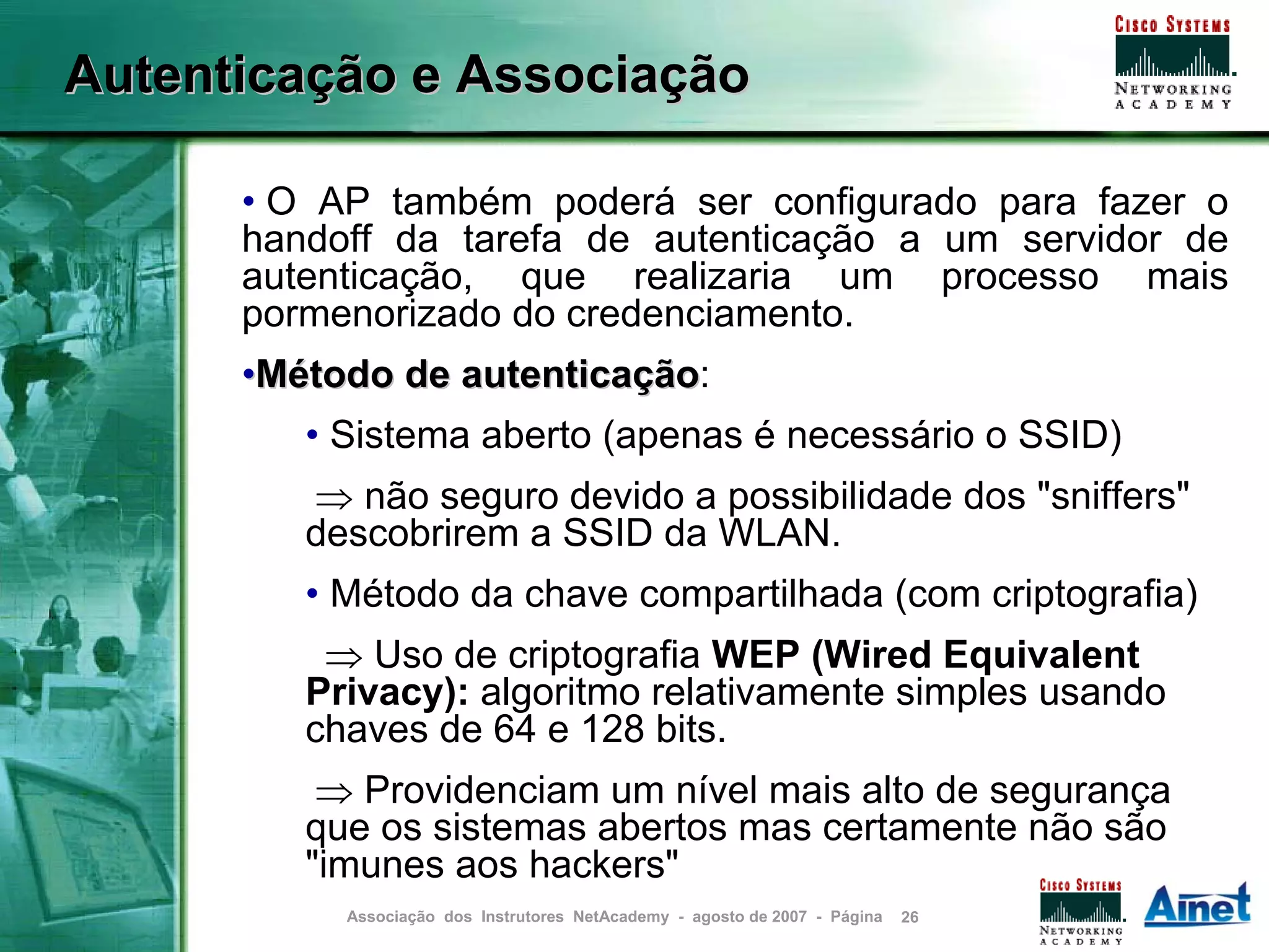 Autenticação e Associação

      • O AP também poderá ser configurado para fazer o
      handoff da tarefa de autenticação a um servidor de
      autenticação, que realizaria um processo mais
      pormenorizado do credenciamento.
      •Método de autenticação:
                 autenticação
         • Sistema aberto (apenas é necessário o SSID)
         ⇒ não seguro devido a possibilidade dos "sniffers"
         descobrirem a SSID da WLAN.
         • Método da chave compartilhada (com criptografia)
          ⇒ Uso de criptografia WEP (Wired Equivalent
         Privacy): algoritmo relativamente simples usando
         chaves de 64 e 128 bits.
          ⇒ Providenciam um nível mais alto de segurança
         que os sistemas abertos mas certamente não são
         "imunes aos hackers"
           Associação dos Instrutores NetAcademy - agosto de 2007 - Página   26
 