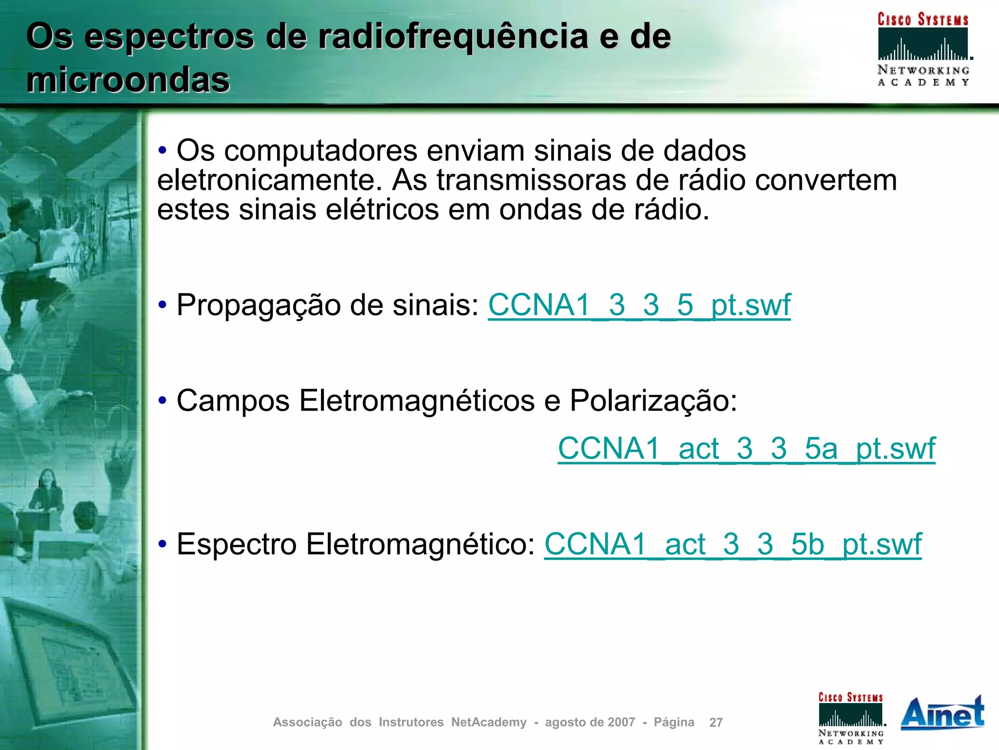 Os espectros de radiofrequência e de
microondas
       • Os computadores enviam sinais de dados
       eletronicamente. As transmissoras de rádio convertem
       estes sinais elétricos em ondas de rádio.


       • Propagação de sinais: CCNA1_3_3_5_pt.swf


       • Campos Eletromagnéticos e Polarização:
                                                         CCNA1_act_3_3_5a_pt.swf


       • Espectro Eletromagnético: CCNA1_act_3_3_5b_pt.swf




               Associação dos Instrutores NetAcademy - agosto de 2007 - Página   27
 
