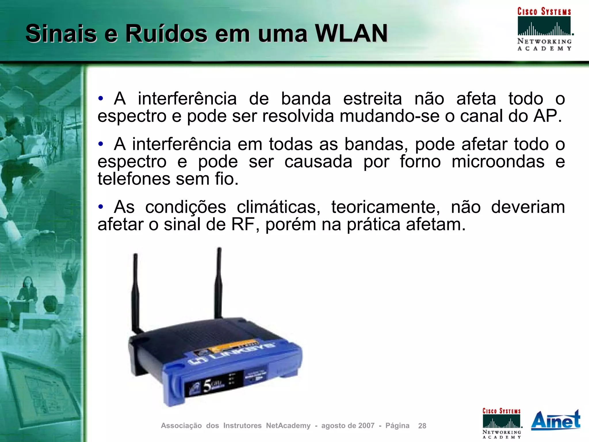 Sinais e Ruídos em uma WLAN

     • A interferência de banda estreita não afeta todo o
     espectro e pode ser resolvida mudando-se o canal do AP.
     • A interferência em todas as bandas, pode afetar todo o
     espectro e pode ser causada por forno microondas e
     telefones sem fio.
     • As condições climáticas, teoricamente, não deveriam
     afetar o sinal de RF, porém na prática afetam.




            Associação dos Instrutores NetAcademy - agosto de 2007 - Página   28
 