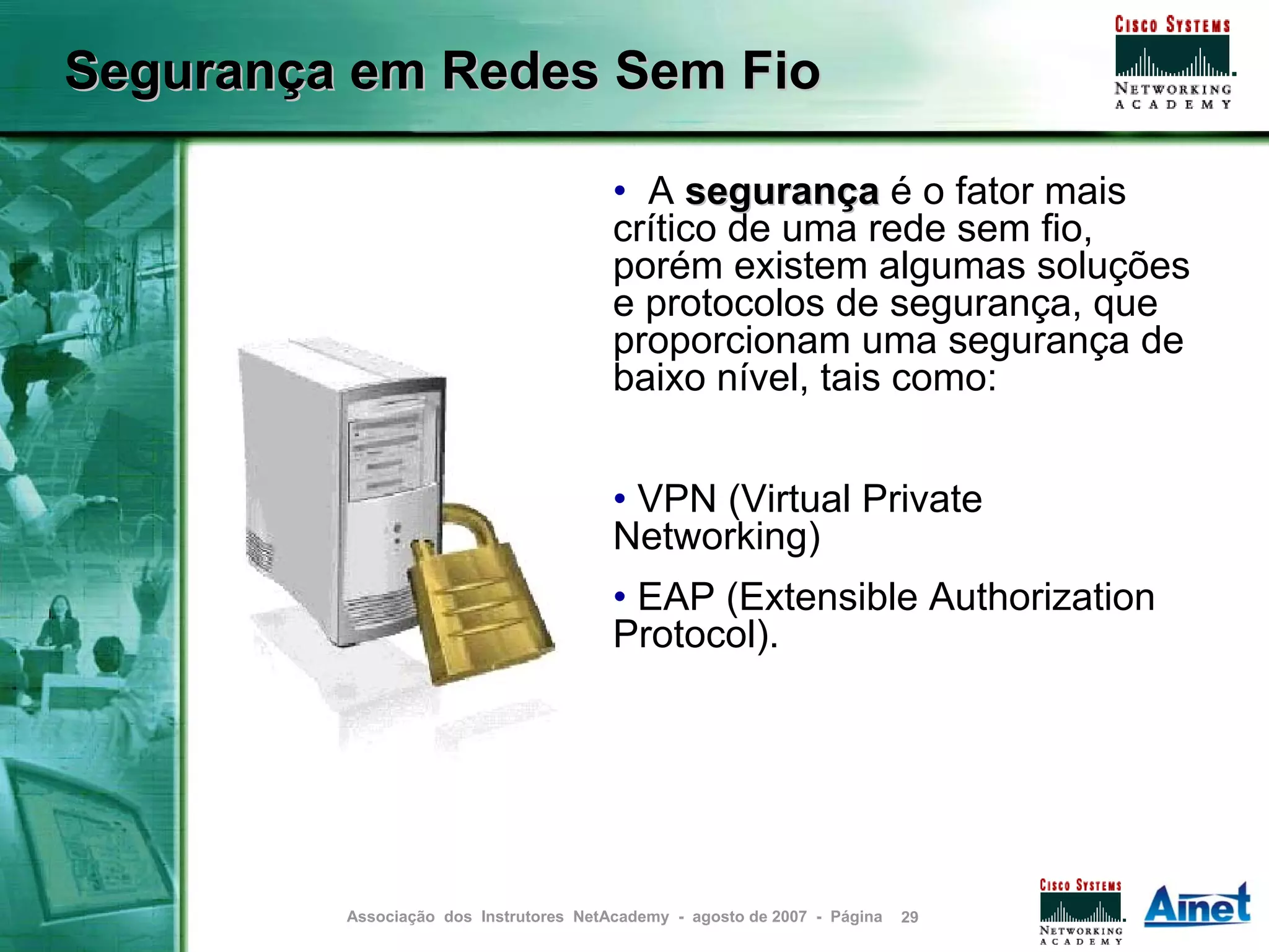Segurança em Redes Sem Fio

                                        • A segurança é o fator mais
                                        crítico de uma rede sem fio,
                                        porém existem algumas soluções
                                        e protocolos de segurança, que
                                        proporcionam uma segurança de
                                        baixo nível, tais como:


                                        • VPN (Virtual Private
                                        Networking)
                                        • EAP (Extensible Authorization
                                        Protocol).




         Associação dos Instrutores NetAcademy - agosto de 2007 - Página   29
 