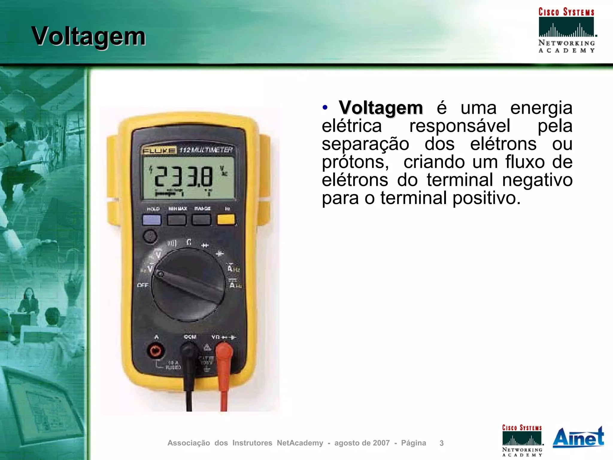 Voltagem

                                                • Voltagem é uma energia
                                                elétrica responsável pela
                                                separação dos elétrons ou
                                                prótons, criando um fluxo de
                                                elétrons do terminal negativo
                                                para o terminal positivo.




           Associação dos Instrutores NetAcademy - agosto de 2007 - Página   3
 