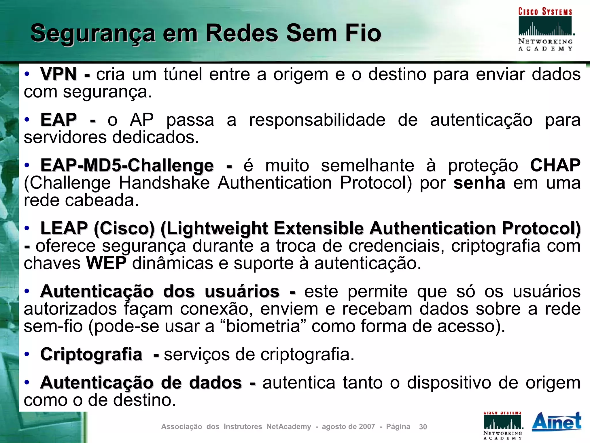 Segurança em Redes Sem Fio
• VPN - cria um túnel entre a origem e o destino para enviar dados
com segurança.
• EAP - o AP passa a responsabilidade de autenticação para
servidores dedicados.
• EAP-MD5-Challenge - é muito semelhante à proteção CHAP
(Challenge Handshake Authentication Protocol) por senha em uma
rede cabeada.
• LEAP (Cisco) (Lightweight Extensible Authentication Protocol)
- oferece segurança durante a troca de credenciais, criptografia com
chaves WEP dinâmicas e suporte à autenticação.
• Autenticação dos usuários - este permite que só os usuários
autorizados façam conexão, enviem e recebam dados sobre a rede
sem-fio (pode-se usar a “biometria” como forma de acesso).
• Criptografia - serviços de criptografia.
• Autenticação de dados - autentica tanto o dispositivo de origem
como o de destino.
                 Associação dos Instrutores NetAcademy - agosto de 2007 - Página   30
 