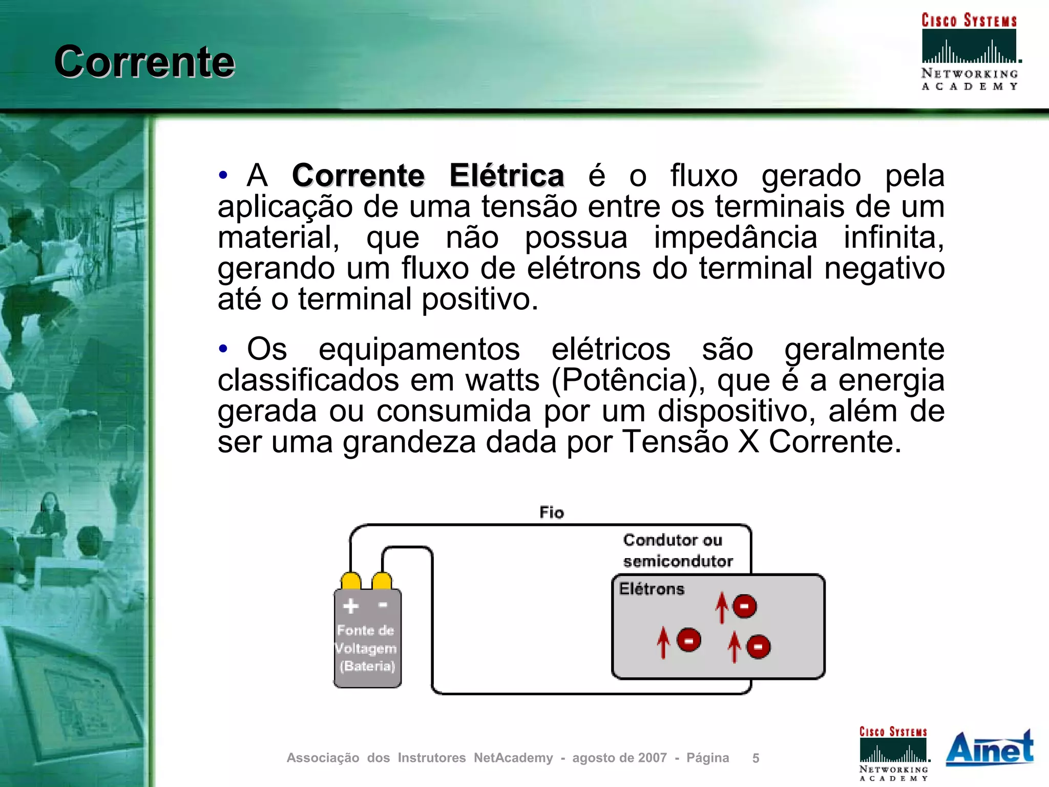 Corrente

       • A Corrente Elétrica é o fluxo gerado pela
       aplicação de uma tensão entre os terminais de um
       material, que não possua impedância infinita,
       gerando um fluxo de elétrons do terminal negativo
       até o terminal positivo.
       • Os equipamentos elétricos são geralmente
       classificados em watts (Potência), que é a energia
       gerada ou consumida por um dispositivo, além de
       ser uma grandeza dada por Tensão X Corrente.




           Associação dos Instrutores NetAcademy - agosto de 2007 - Página   5
 