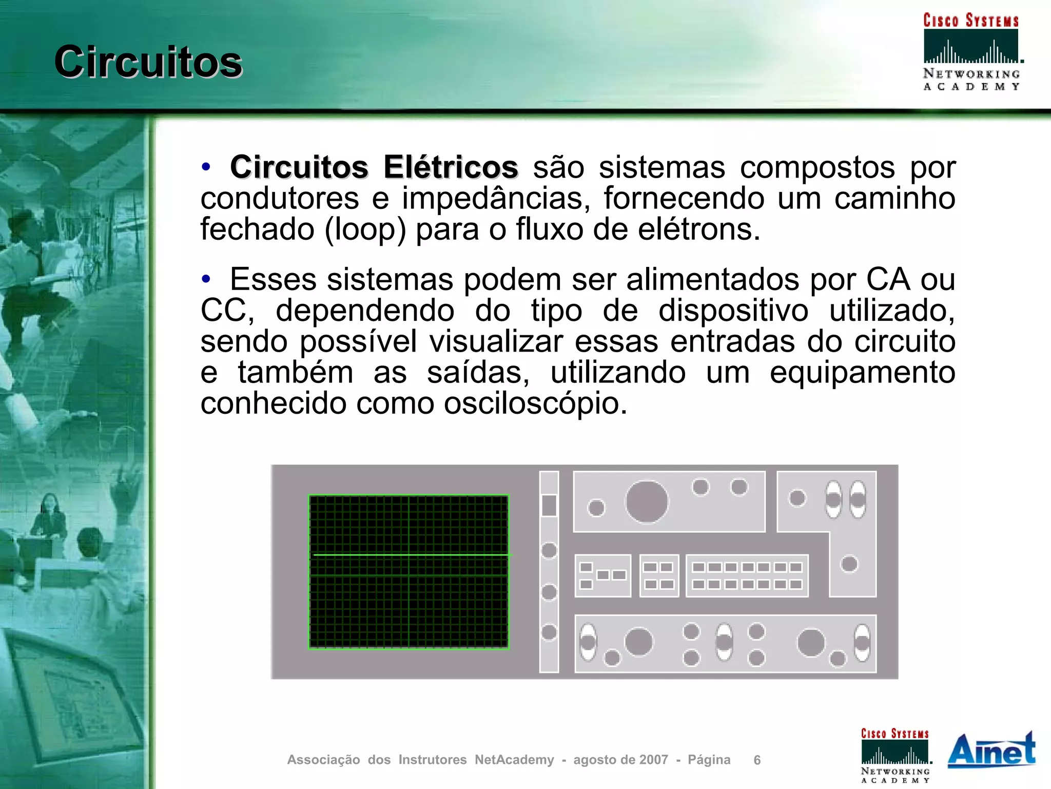 Circuitos

      • Circuitos Elétricos são sistemas compostos por
      condutores e impedâncias, fornecendo um caminho
      fechado (loop) para o fluxo de elétrons.
      • Esses sistemas podem ser alimentados por CA ou
      CC, dependendo do tipo de dispositivo utilizado,
      sendo possível visualizar essas entradas do circuito
      e também as saídas, utilizando um equipamento
      conhecido como osciloscópio.




            Associação dos Instrutores NetAcademy - agosto de 2007 - Página   6
 