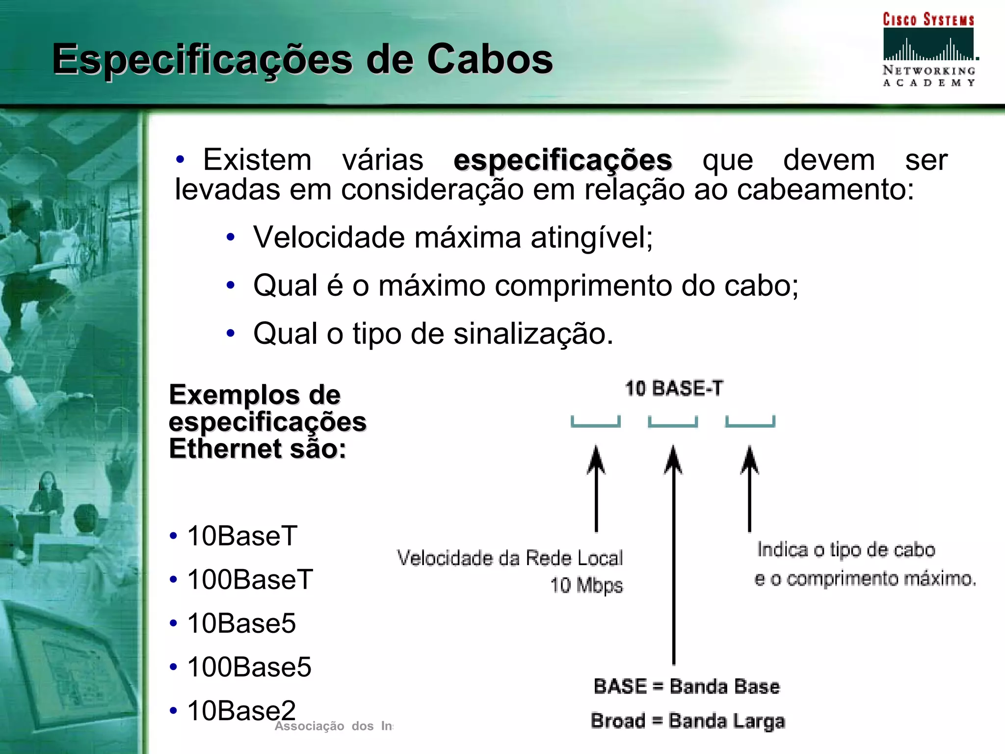 Especificações de Cabos

     • Existem várias especificações que devem ser
     levadas em consideração em relação ao cabeamento:
            • Velocidade máxima atingível;
            • Qual é o máximo comprimento do cabo;
            • Qual o tipo de sinalização.
     Exemplos de
     especificações
     Ethernet são:


     • 10BaseT
     • 100BaseT
     • 10Base5
     • 100Base5
     • 10Base2
             Associação dos Instrutores NetAcademy - agosto de 2007 - Página   7
 