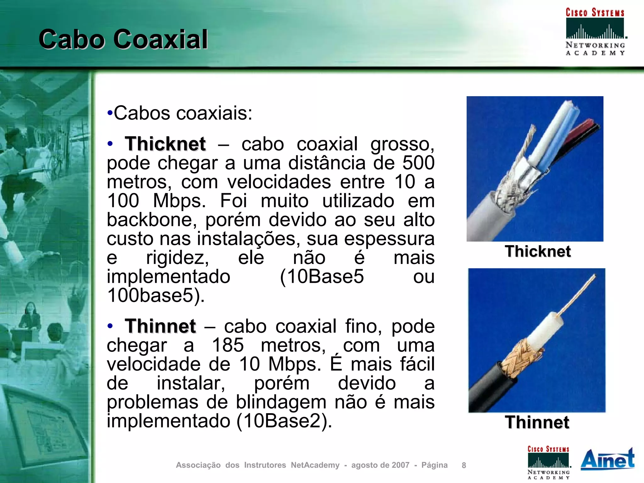 Cabo Coaxial

    •Cabos coaxiais:
    • Thicknet – cabo coaxial grosso,
    pode chegar a uma distância de 500
    metros, com velocidades entre 10 a
    100 Mbps. Foi muito utilizado em
    backbone, porém devido ao seu alto
    custo nas instalações, sua espessura
    e rigidez, ele não é mais                                                    Thicknet
    implementado       (10Base5       ou
    100base5).
    • Thinnet – cabo coaxial fino, pode
    chegar a 185 metros, com uma
    velocidade de 10 Mbps. É mais fácil
    de instalar, porém devido a
    problemas de blindagem não é mais
    implementado (10Base2).                                                      Thinnet

           Associação dos Instrutores NetAcademy - agosto de 2007 - Página   8
 