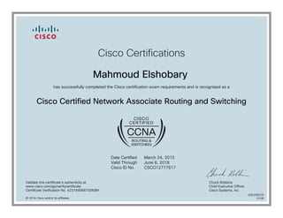 Cisco Certifications
Mahmoud Elshobary
has successfully completed the Cisco certification exam requirements and is recognized as a
Cisco Certified Network Associate Routing and Switching
Date Certified
Valid Through
Cisco ID No.
March 24, 2015
June 6, 2018
CSCO12777617
Validate this certificate's authenticity at
www.cisco.com/go/verifycertificate
Certificate Verification No. 423749068730IKBH
Chuck Robbins
Chief Executive Officer
Cisco Systems, Inc.
© 2016 Cisco and/or its affiliates
600256076
0108
 