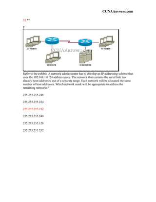 CCNAAnswers.com

32 **

2.




Refer to the exhibit. A network administrator has to develop an IP addressing scheme that
uses the 192.168.1.0 /24 address space. The network that contains the serial link has
already been addressed out of a separate range. Each network will be allocated the same
number of host addresses. Which network mask will be appropriate to address the
remaining networks?

255.255.255.248

255.255.255.224

255.255.255.192

255.255.255.240

255.255.255.128

255.255.255.252
 