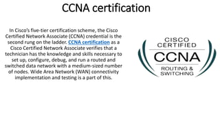 CCNA certification
In Cisco’s five-tier certification scheme, the Cisco
Certified Network Associate (CCNA) credential is the
second rung on the ladder. CCNA certification as a
Cisco Certified Network Associate verifies that a
technician has the knowledge and skills necessary to
set up, configure, debug, and run a routed and
switched data network with a medium-sized number
of nodes. Wide Area Network (WAN) connectivity
implementation and testing is a part of this.
 