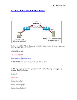CCNAAnswers.com

CCNA 1 Final Exam V4.0 Answers


1.




Refer to the exhibit. What is the correct destination socket number for a web page request
from Host A to the web server?

00-08-a3-b6-ce-46

198.133.219.25:80

http://www.CCNAAnswers.com

C 198.133.219.0/24 is directly connected, FastEthernet0/0



2. Which prompt represents the appropriate mode used for the copy running-config
startup-config command ?

Switch-6J>

Switch-6J#

Switch-6J(config)#

Switch-6J(config-if)#

Switch-6J(config-line)#
 