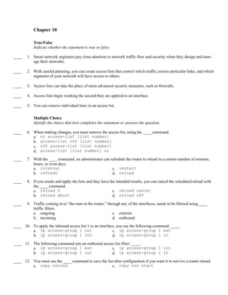 Chapter 10

            True/False
            Indicate whether the statement is true or false.

____    1. Smart network engineers pay close attention to network traffic flow and security when they design and man-
           age their networks.

____    2. With careful planning, you can create access lists that control which traffic crosses particular links, and which
           segments of your network will have access to others.

____    3. Access lists can take the place of more advanced security measures, such as firewalls.

____    4. Access lists begin working the second they are applied to an interface.

____    5. You can remove individual lines in an access list.


            Multiple Choice
            Identify the choice that best completes the statement or answers the question.

____    6. When making changes, you must remove the access list, using the ____ command.
           a. no access-list [list number]
           b. access-list off [list number]
           c. off access-list [list number]
           d. access-list [list number] no
____    7. With the ____ command, an administrator can schedule the router to reload in a certain number of minutes,
           hours, or even days.
           a. interval                                  c. restart
           b. refresh                                   d. reload
____    8. If you create and apply the lists and they have the intended results, you can cancel the scheduled reload with
           the ____ command.
           a. reload 0                                       c. reload cancel
           b.  reload abort                                  d. reload off
____    9. Traffic coming in to “the man in the router,” through any of the interfaces, needs to be filtered using ____
           traffic filters.
           a. outgoing                                      c. exterior
           b. incoming                                      d. outbound
____ 10. To apply the inbound access list 1 to an interface, you use the following command: ____.
         a. ip access-group 1 out                         c. ip access-group 1 ext
         b. ip access-group 1 int                         d. ip access-group 1 in
____ 11. The following command sets an outbound access list filter: ____.
         a. ip access-group 1 ext                    c. ip access-group 1 int
         b. ip access-group 1 out                    d. ip access-group 1 in
____ 12. You must use the ____ command to save the list after configuration if you want it to survive a router reload.
         a. copy reload                               c. copy run start
 