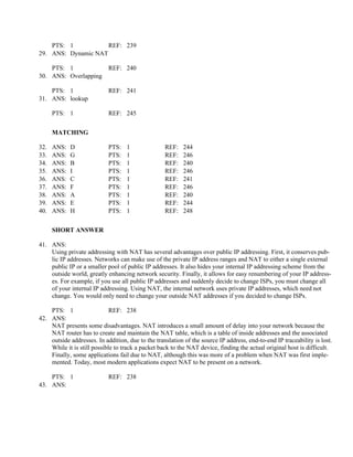 PTS: 1           REF: 239
29. ANS: Dynamic NAT

    PTS: 1                  REF: 240
30. ANS: Overlapping

    PTS: 1                  REF: 241
31. ANS: lookup

      PTS: 1                REF: 245


      MATCHING

32.   ANS:   D              PTS:   1               REF:    244
33.   ANS:   G              PTS:   1               REF:    246
34.   ANS:   B              PTS:   1               REF:    240
35.   ANS:   I              PTS:   1               REF:    246
36.   ANS:   C              PTS:   1               REF:    241
37.   ANS:   F              PTS:   1               REF:    246
38.   ANS:   A              PTS:   1               REF:    240
39.   ANS:   E              PTS:   1               REF:    244
40.   ANS:   H              PTS:   1               REF:    248


      SHORT ANSWER

41. ANS:
    Using private addressing with NAT has several advantages over public IP addressing. First, it conserves pub-
    lic IP addresses. Networks can make use of the private IP address ranges and NAT to either a single external
    public IP or a smaller pool of public IP addresses. It also hides your internal IP addressing scheme from the
    outside world, greatly enhancing network security. Finally, it allows for easy renumbering of your IP address-
    es. For example, if you use all public IP addresses and suddenly decide to change ISPs, you must change all
    of your internal IP addressing. Using NAT, the internal network uses private IP addresses, which need not
    change. You would only need to change your outside NAT addresses if you decided to change ISPs.

    PTS: 1                   REF: 238
42. ANS:
    NAT presents some disadvantages. NAT introduces a small amount of delay into your network because the
    NAT router has to create and maintain the NAT table, which is a table of inside addresses and the associated
    outside addresses. In addition, due to the translation of the source IP address, end-to-end IP traceability is lost.
    While it is still possible to track a packet back to the NAT device, finding the actual original host is difficult.
    Finally, some applications fail due to NAT, although this was more of a problem when NAT was first imple-
    mented. Today, most modern applications expect NAT to be present on a network.

    PTS: 1                  REF: 238
43. ANS:
 