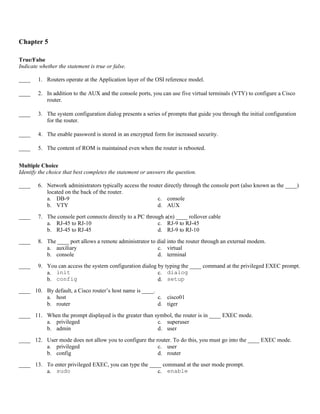 Chapter 5

True/False
Indicate whether the statement is true or false.

____    1. Routers operate at the Application layer of the OSI reference model.

____    2. In addition to the AUX and the console ports, you can use five virtual terminals (VTY) to configure a Cisco
           router.

____    3. The system configuration dialog presents a series of prompts that guide you through the initial configuration
           for the router.

____    4. The enable password is stored in an encrypted form for increased security.

____    5. The content of ROM is maintained even when the router is rebooted.


Multiple Choice
Identify the choice that best completes the statement or answers the question.

____    6. Network administrators typically access the router directly through the console port (also known as the ____)
           located on the back of the router.
           a. DB-9                                         c. console
           b. VTY                                          d. AUX
____    7. The console port connects directly to a PC through a(n) ____ rollover cable
           a. RJ-45 to RJ-10                               c. RJ-9 to RJ-45
           b. RJ-45 to RJ-45                               d. RJ-9 to RJ-10

____    8. The ____ port allows a remote administrator to dial into the router through an external modem.
           a. auxiliary                                   c. virtual
           b. console                                     d. terminal
____    9. You can access the system configuration dialog by typing the ____ command at the privileged EXEC prompt.
           a. init                                        c. dialog
           b. config                                      d. setup
____ 10. By default, a Cisco router’s host name is ____.
         a. host                                         c. cisco01
         b. router                                       d. tiger
____ 11. When the prompt displayed is the greater than symbol, the router is in ____ EXEC mode.
         a. privileged                                  c. superuser
         b. admin                                       d. user

____ 12. User mode does not allow you to configure the router. To do this, you must go into the ____ EXEC mode.
         a. privileged                                  c. user
         b. config                                      d. router
____ 13. To enter privileged EXEC, you can type the ____ command at the user mode prompt.
         a. sudo                                       c. enable
 