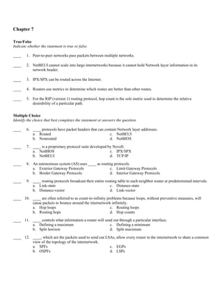 Chapter 7

True/False
Indicate whether the statement is true or false.

____    1. Peer-to-peer networks pass packets between multiple networks.

____    2. NetBEUI cannot scale into large internetworks because it cannot hold Network layer information in its
           network header.

____    3. IPX/SPX can be routed across the Internet.

____    4. Routers use metrics to determine which routes are better than other routes.

____    5. For the RIP (version 1) routing protocol, hop count is the sole metric used to determine the relative
           desirability of a particular path.


Multiple Choice
Identify the choice that best completes the statement or answers the question.

____    6. ____ protocols have packet headers that can contain Network layer addresses.
           a. Routed                                      c. NetBEUI
           b. Nonrouted                                   d. NetBIOS

____    7. ____ is a proprietary protocol suite developed by Novell.
           a. NetBIOS                                      c. IPX/SPX
           b. NetBEUI                                      d. TCP/IP
____    8. An autonomous system (AS) uses ____ as routing protocols.
           a. Exterior Gateway Protocols               c. Limit Gateway Protocols
           b. Border Gateway Protocols                 d. Interior Gateway Protocols
____    9. ____ routing protocols broadcast their entire routing table to each neighbor router at predetermined intervals.
           a. Link-state                                    c. Distance-state
           b. Distance-vector                               d. Link-vector
____ 10. ____ are often referred to as count-to-infinity problems because loops, without preventive measures, will
         cause packets to bounce around the internetwork infinitely.
         a. Hop loops                                      c. Routing loops
         b. Routing hops                                   d. Hop counts
____ 11. ____ controls what information a router will send out through a particular interface.
         a. Defining a maximum                           c. Defining a minimum
         b. Split horizon                                d. Split maximum

____ 12. ____, which are the packets used to send out LSAs, allow every router in the internetwork to share a common
         view of the topology of the internetwork.
         a. SPFs                                        c. EGPs
         b. OSPFs                                       d. LSPs
 