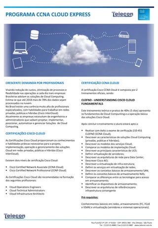 Rua Funchal nº 129 -1º Andar - CEP: 04551-060 - Vila Olímpia - São Paulo
Tel.: (11)2113-4888 / Fax:(11)2113-4887 www.telecon.com.br
CRESCENTE DEMANDA POR PROFISSIONAIS
Visando redução de custos, otimização de processos e
flexibilidade nas operações a cada dia mais empresas
Brasileiras adotam as soluções de Cloud Computing.
Estima-se que até 2018 mais de 78% dos dados sejam
processados na nuvem.
No Brasil existe uma carência muito alta de profissionais
especializados, com habilidades para trabalhar em redes
privadas, públicas e híbridas (Cisco InterCloud).
Atualmente as empresas necessitam de engenheiros e
administradores que saibam projetar, implementar,
posicionar, automatizar e gerenciar Soluções de Cloud
Computing.
CERTIFICAÇÕES CISCO CLOUD
As Certificações Cisco Cloud proporcionam os conhecimentos
e habilidades práticas necessárias para o projeto,
implementação, operação e gerenciamento das soluções
Cloud em redes privadas, públicas e híbridas (Cisco
InterCloud).
Existem dois níveis de certificação Cisco Cloud:
 Cisco Certified Network Associate (CCNA Cloud)
 Cisco Certified Network Professional (CCNP Cloud)
As Certificações Cisco Cloud são recomendadas na formação
dos seguintes profissionais:
 Cloud Operations Engineers
 Cloud Technical Administrators
 Cloud Infrastructure Architects
PROGRAMA CCNA CLOUD EXPRESS
CERTIFICAÇÃO CCNA CLOUD
A certificação Cisco CCNA Cloud é composta por 2
treinamentos oficiais, sendo:
CLDFND - UNDERSTANDING CISCO CLOUD
FUNDAMENTALS
Este treinamento teórico e pratico de 40hs (5 dias) apresenta
os fundamentos de Cloud Compunting e a operação básica
das soluções Cisco Cloud.
Após concluir o treinamento o aluno estará apto a:
 Realizar com êxito o exame de cerificação 210-451
CLDFND (CCNA Cloud);
 Descrever as características de soluções Cloud Computing
(privadas, publicas e hibridas);
 Descrever os modelos dos serviços Cloud;
 Comparar os modelos de implantação Cloud;
 Descrever as principais características de UCS;
 Definir virtualização de servidores;
 Descrever as arquiteturas de rede para Data Center;
 Descrever Cisco ACI;
 Descrever a virtualização de infra-estrutura;
 Definir os serviços em virtualização de redes;
 Descrever os conceitos básicos de armazenamento SAN;
 Definir os conceitos básicos de armazenamento NAS;
 Comparar as diferenças entre as tecnologias para acesso
em armazenamento;
 Identificar os dispositivos de armazenamento;
 Descrever as arquiteturas de referência para
infraestrutura convergente
Pré-requisitos:
Conhecimentos básicos em redes, armazenamento (FC, FCoE
e VSAN) e virtualização (servidores e sistemas operacionais).
 