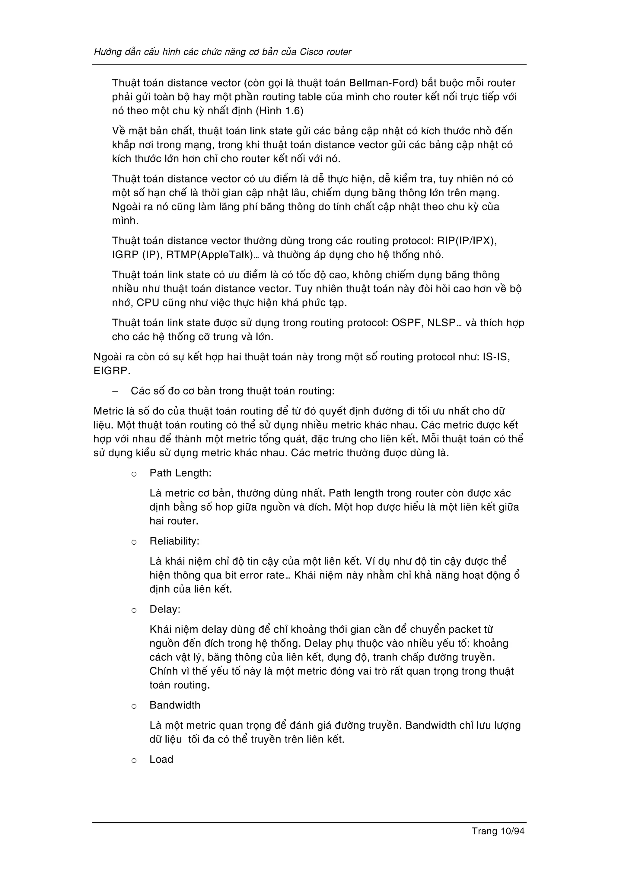 Höôùng daãn caáu hình caùc chöùc naêng cô baûn cuûa Cisco router
Trang 10/94
Thuaät toaùn distance vector (coøn goïi laø thuaät toaùn Bellman-Ford) baét buoäc moãi router
phaûi göûi toaøn boä hay moät phaàn routing table cuûa mình cho router keát noái tröïc tieáp vôùi
noù theo moät chu kyø nhaát ñònh (Hình 1.6)
Veà maët baûn chaát, thuaät toaùn link state göûi caùc baûng caäp nhaät coù kích thöôùc nhoû ñeán
khaép nôi trong maïng, trong khi thuaät toaùn distance vector göûi caùc baûng caäp nhaät coù
kích thöôùc lôùn hôn chæ cho router keát noái vôùi noù.
Thuaät toaùn distance vector coù öu ñieåm laø deã thöïc hieän, deã kieåm tra, tuy nhieân noù coù
moät soá haïn cheá laø thôøi gian caäp nhaät laâu, chieám duïng baêng thoâng lôùn treân maïng.
Ngoaøi ra noù cuõng laøm laõng phí baêng thoâng do tính chaát caäp nhaät theo chu kyø cuûa
mình.
Thuaät toaùn distance vector thöôøng duøng trong caùc routing protocol: RIP(IP/IPX),
IGRP (IP), RTMP(AppleTalk)… vaø thöôøng aùp duïng cho heä thoáng nhoû.
Thuaät toaùn link state coù öu ñieåm laø coù toác ñoä cao, khoâng chieám duïng baêng thoâng
nhieàu nhö thuaät toaùn distance vector. Tuy nhieân thuaät toaùn naøy ñoøi hoûi cao hôn veà boä
nhôù, CPU cuõng nhö vieäc thöïc hieän khaù phöùc taïp.
Thuaät toaùn link state ñöôïc söû duïng trong routing protocol: OSPF, NLSP… vaø thích hôïp
cho caùc heä thoáng côõ trung vaø lôùn.
Ngoaøi ra coøn coù söï keát hôïp hai thuaät toaùn naøy trong moät soá routing protocol nhö: IS-IS,
EIGRP.
− Caùc soá ño cô baûn trong thuaät toaùn routing:
Metric laø soá ño cuûa thuaät toaùn routing ñeå töø ñoù quyeát ñònh ñöôøng ñi toái öu nhaát cho döõ
lieäu. Moät thuaät toaùn routing coù theå söû duïng nhieàu metric khaùc nhau. Caùc metric ñöôïc keát
hôïp vôùi nhau ñeå thaønh moät metric toång quaùt, ñaëc tröng cho lieân keát. Moãi thuaät toaùn coù theå
söû duïng kieåu söû duïng metric khaùc nhau. Caùc metric thöôøng ñöôïc duøng laø.
o Path Length:
Laø metric cô baûn, thöôøng duøng nhaát. Path length trong router coøn ñöôïc xaùc
dònh baèng soá hop giöõa nguoàn vaø ñích. Moät hop ñöôïc hieåu laø moät lieân keát giöõa
hai router.
o Reliability:
Laø khaùi nieäm chæ ñoä tin caäy cuûa moät lieân keát. Ví duï nhö ñoä tin caäy ñöôïc theå
hieän thoâng qua bit error rate… Khaùi nieäm naøy nhaèm chæ khaû naêng hoaït ñoäng oå
ñònh cuûa lieân keát.
o Delay:
Khaùi nieäm delay duøng ñeå chæ khoaûng thôùi gian caàn ñeå chuyeån packet töø
nguoàn ñeán ñích trong heä thoáng. Delay phuï thuoäc vaøo nhieàu yeáu toá: khoaûng
caùch vaät lyù, baêng thoâng cuûa lieân keát, ñuïng ñoä, tranh chaáp ñöôøng truyeàn.
Chính vì theá yeáu toá naøy laø moät metric ñoùng vai troø raát quan troïng trong thuaät
toaùn routing.
o Bandwidth
Laø moät metric quan troïng ñeå ñaùnh giaù ñöôøng truyeàn. Bandwidth chæ löu löôïng
döõ lieäu toái ña coù theå truyeàn treân lieân keát.
o Load
 