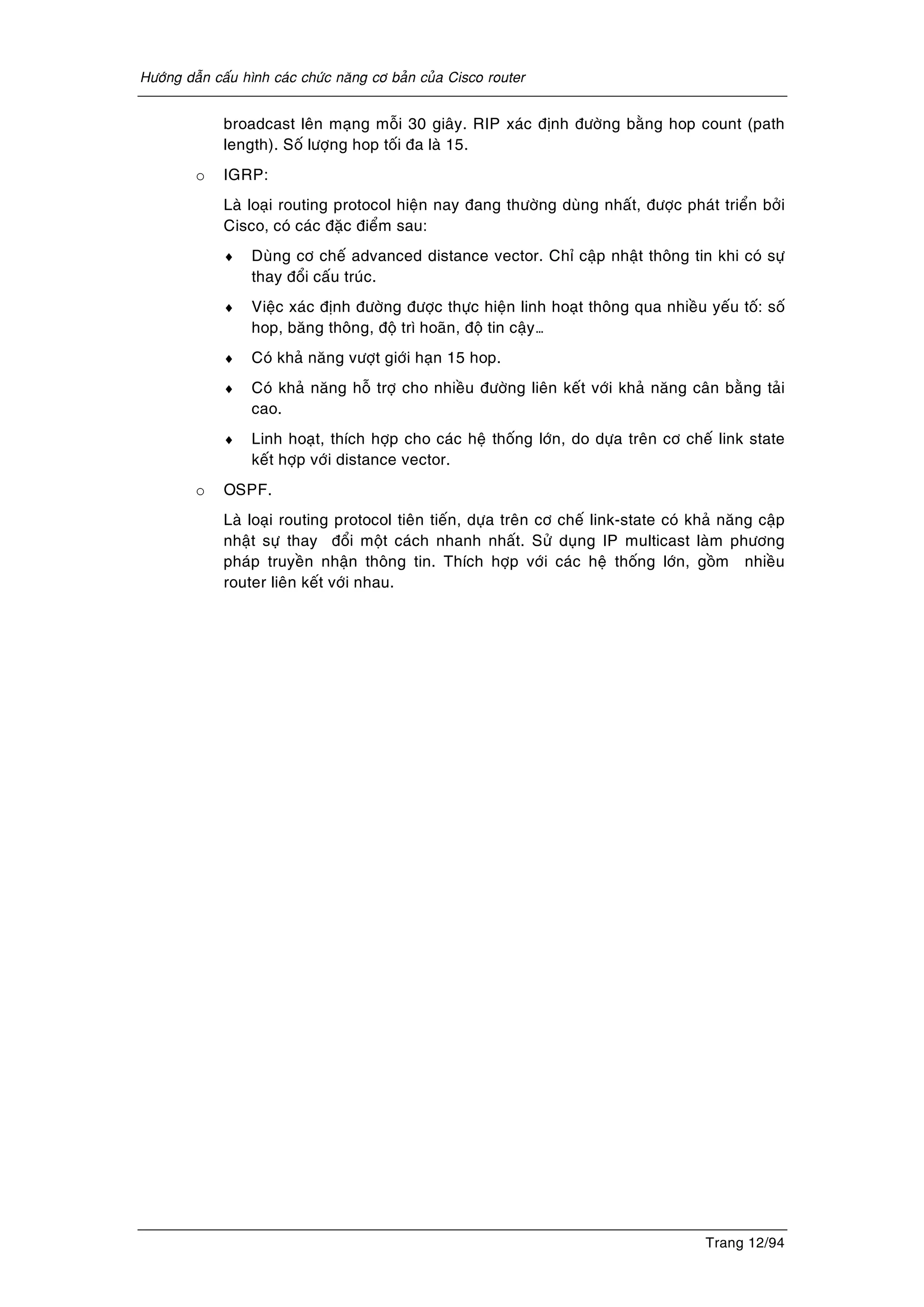 Höôùng daãn caáu hình caùc chöùc naêng cô baûn cuûa Cisco router
Trang 12/94
broadcast leân maïng moãi 30 giaây. RIP xaùc ñònh ñöôøng baèng hop count (path
length). Soá löôïng hop toái ña laø 15.
o IGRP:
Laø loaïi routing protocol hieän nay ñang thöôøng duøng nhaát, ñöôïc phaùt trieån bôûi
Cisco, coù caùc ñaëc ñieåm sau:
♦ Duøng cô cheá advanced distance vector. Chæ caäp nhaät thoâng tin khi coù söï
thay ñoåi caáu truùc.
♦ Vieäc xaùc ñònh ñöôøng ñöôïc thöïc hieän linh hoaït thoâng qua nhieàu yeáu toá: soá
hop, baêng thoâng, ñoä trì hoaõn, ñoä tin caäy…
♦ Coù khaû naêng vöôït giôùi haïn 15 hop.
♦ Coù khaû naêng hoã trôï cho nhieàu ñöôøng lieân keát vôùi khaû naêng caân baèng taûi
cao.
♦ Linh hoaït, thích hôïp cho caùc heä thoáng lôùn, do döïa treân cô cheá link state
keát hôïp vôùi distance vector.
o OSPF.
Laø loaïi routing protocol tieân tieán, döïa treân cô cheá link-state coù khaû naêng caäp
nhaät söï thay ñoåi moät caùch nhanh nhaát. Söû duïng IP multicast laøm phöông
phaùp truyeàn nhaän thoâng tin. Thích hôïp vôùi caùc heä thoáng lôùn, goàm nhieàu
router lieân keát vôùi nhau.
 