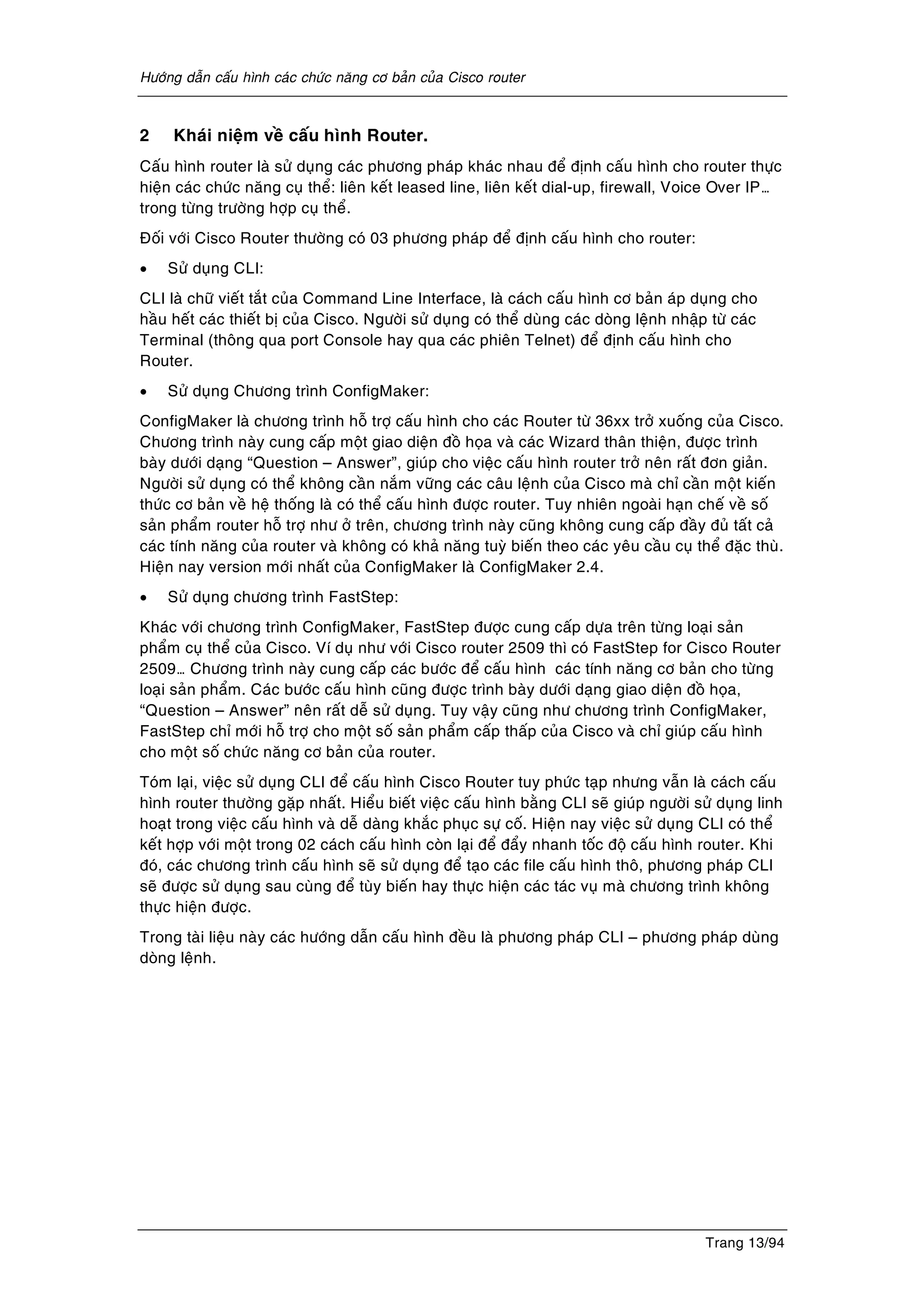 Höôùng daãn caáu hình caùc chöùc naêng cô baûn cuûa Cisco router
Trang 13/94
2 Khaùi nieäm veà caáu hình Router.
Caáu hình router laø söû duïng caùc phöông phaùp khaùc nhau ñeå ñònh caáu hình cho router thöïc
hieän caùc chöùc naêng cuï theå: lieân keát leased line, lieân keát dial-up, firewall, Voice Over IP…
trong töøng tröôøng hôïp cuï theå.
Ñoái vôùi Cisco Router thöôøng coù 03 phöông phaùp ñeå ñònh caáu hình cho router:
• Söû duïng CLI:
CLI laø chöõ vieát taét cuûa Command Line Interface, laø caùch caáu hình cô baûn aùp duïng cho
haàu heát caùc thieát bò cuûa Cisco. Ngöôøi söû duïng coù theå duøng caùc doøng leänh nhaäp töø caùc
Terminal (thoâng qua port Console hay qua caùc phieân Telnet) ñeå ñònh caáu hình cho
Router.
• Söû duïng Chöông trình ConfigMaker:
ConfigMaker laø chöông trình hoã trôï caáu hình cho caùc Router töø 36xx trôû xuoáng cuûa Cisco.
Chöông trình naøy cung caáp moät giao dieän ñoà hoïa vaø caùc Wizard thaân thieän, ñöôïc trình
baøy döôùi daïng “Question – Answer”, giuùp cho vieäc caáu hình router trôû neân raát ñôn giaûn.
Ngöôøi söû duïng coù theå khoâng caàn naém vöõng caùc caâu leänh cuûa Cisco maø chæ caàn moät kieán
thöùc cô baûn veà heä thoáng laø coù theå caáu hình ñöôïc router. Tuy nhieân ngoaøi haïn cheá veà soá
saûn phaåm router hoã trôï nhö ôû treân, chöông trình naøy cuõng khoâng cung caáp ñaày ñuû taát caû
caùc tính naêng cuûa router vaø khoâng coù khaû naêng tuyø bieán theo caùc yeâu caàu cuï theå ñaëc thuø.
Hieän nay version môùi nhaát cuûa ConfigMaker laø ConfigMaker 2.4.
• Söû duïng chöông trình FastStep:
Khaùc vôùi chöông trình ConfigMaker, FastStep ñöôïc cung caáp döïa treân töøng loaïi saûn
phaåm cuï theå cuûa Cisco. Ví duï nhö vôùi Cisco router 2509 thì coù FastStep for Cisco Router
2509… Chöông trình naøy cung caáp caùc böôùc ñeå caáu hình caùc tính naêng cô baûn cho töøng
loaïi saûn phaåm. Caùc böôùc caáu hình cuõng ñöôïc trình baøy döôùi daïng giao dieän ñoà hoïa,
“Question – Answer” neân raát deã söû duïng. Tuy vaäy cuõng nhö chöông trình ConfigMaker,
FastStep chæ môùi hoã trôï cho moät soá saûn phaåm caáp thaáp cuûa Cisco vaø chæ giuùp caáu hình
cho moät soá chöùc naêng cô baûn cuûa router.
Toùm laïi, vieäc söû duïng CLI ñeå caáu hình Cisco Router tuy phöùc taïp nhöng vaãn laø caùch caáu
hình router thöôøng gaëp nhaát. Hieåu bieát vieäc caáu hình baèng CLI seõ giuùp ngöôøi söû duïng linh
hoaït trong vieäc caáu hình vaø deã daøng khaéc phuïc söï coá. Hieän nay vieäc söû duïng CLI coù theå
keát hôïp vôùi moät trong 02 caùch caáu hình coøn laïi ñeå ñaåy nhanh toác ñoä caáu hình router. Khi
ñoù, caùc chöông trình caáu hình seõ söû duïng ñeå taïo caùc file caáu hình thoâ, phöông phaùp CLI
seõ ñöôïc söû duïng sau cuøng ñeå tuøy bieán hay thöïc hieän caùc taùc vuï maø chöông trình khoâng
thöïc hieän ñöôïc.
Trong taøi lieäu naøy caùc höôùng daãn caáu hình ñeàu laø phöông phaùp CLI – phöông phaùp duøng
doøng leänh.
 