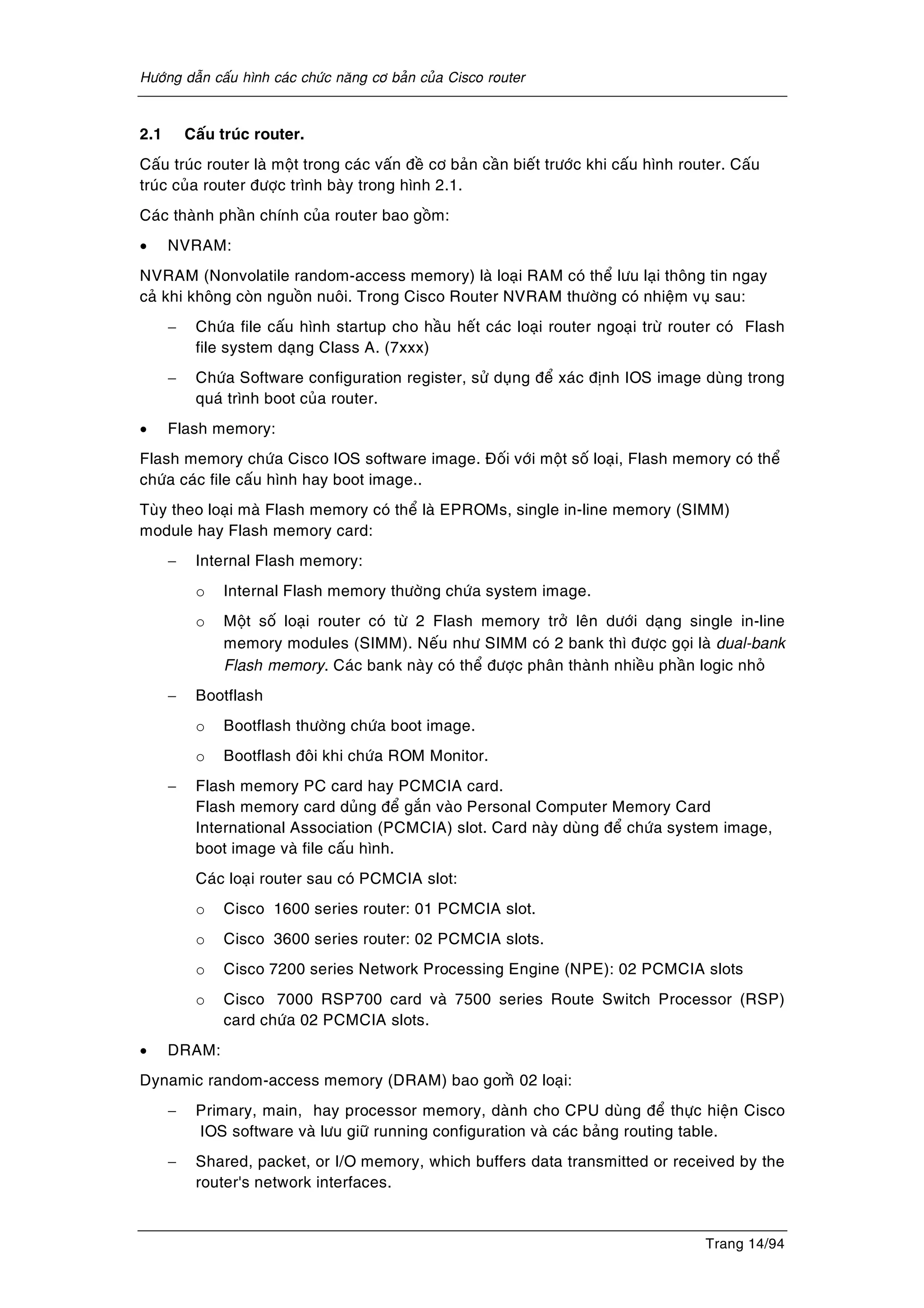 Höôùng daãn caáu hình caùc chöùc naêng cô baûn cuûa Cisco router
Trang 14/94
2.1 Caáu truùc router.
Caáu truùc router laø moät trong caùc vaán ñeà cô baûn caàn bieát tröôùc khi caáu hình router. Caáu
truùc cuûa router ñöôïc trình baøy trong hình 2.1.
Caùc thaønh phaàn chính cuûa router bao goàm:
• NVRAM:
NVRAM (Nonvolatile random-access memory) laø loaïi RAM coù theå löu laïi thoâng tin ngay
caû khi khoâng coøn nguoàn nuoâi. Trong Cisco Router NVRAM thöôøng coù nhieäm vuï sau:
− Chöùa file caáu hình startup cho haàu heát caùc loaïi router ngoaïi tröø router coù Flash
file system daïng Class A. (7xxx)
− Chöùa Software configuration register, söû duïng ñeå xaùc ñònh IOS image duøng trong
quaù trình boot cuûa router.
• Flash memory:
Flash memory chöùa Cisco IOS software image. Ñoái vôùi moät soá loaïi, Flash memory coù theå
chöùa caùc file caáu hình hay boot image..
Tuøy theo loaïi maø Flash memory coù theå laø EPROMs, single in-line memory (SIMM)
module hay Flash memory card:
− Internal Flash memory:
o Internal Flash memory thöôøng chöùa system image.
o Moät soá loaïi router coù töø 2 Flash memory trôû leân döôùi daïng single in-line
memory modules (SIMM). Neáu nhö SIMM coù 2 bank thì ñöôïc goïi laø dual-bank
Flash memory. Caùc bank naøy coù theå ñöôïc phaân thaønh nhieàu phaàn logic nhoû
− Bootflash
o Bootflash thöôøng chöùa boot image.
o Bootflash ñoâi khi chöùa ROM Monitor.
− Flash memory PC card hay PCMCIA card.
Flash memory card duûng ñeå gaén vaøo Personal Computer Memory Card
International Association (PCMCIA) slot. Card naøy duøng ñeå chöùa system image,
boot image vaø file caáu hình.
Caùc loaïi router sau coù PCMCIA slot:
o Cisco 1600 series router: 01 PCMCIA slot.
o Cisco 3600 series router: 02 PCMCIA slots.
o Cisco 7200 series Network Processing Engine (NPE): 02 PCMCIA slots
o Cisco 7000 RSP700 card vaø 7500 series Route Switch Processor (RSP)
card chöùa 02 PCMCIA slots.
• DRAM:
Dynamic random-access memory (DRAM) bao gomà 02 loaïi:
− Primary, main, hay processor memory, daønh cho CPU duøng ñeå thöïc hieän Cisco
IOS software vaø löu giöõ running configuration vaø caùc baûng routing table.
− Shared, packet, or I/O memory, which buffers data transmitted or received by the
router's network interfaces.
 