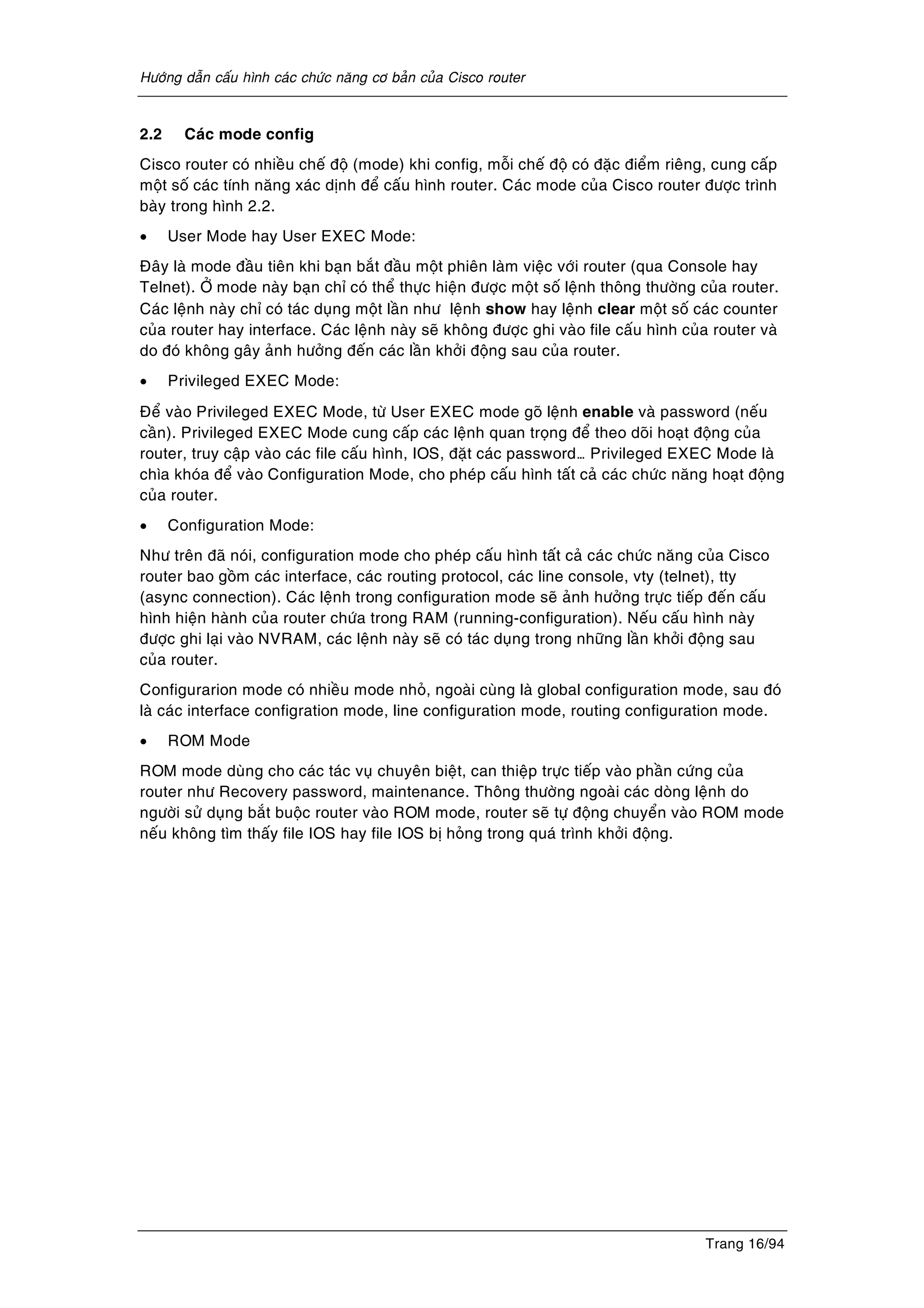 Höôùng daãn caáu hình caùc chöùc naêng cô baûn cuûa Cisco router
Trang 16/94
2.2 Caùc mode config
Cisco router coù nhieàu cheá ñoä (mode) khi config, moãi cheá ñoä coù ñaëc ñieåm rieâng, cung caáp
moät soá caùc tính naêng xaùc dònh ñeå caáu hình router. Caùc mode cuûa Cisco router ñöôïc trình
baøy trong hình 2.2.
• User Mode hay User EXEC Mode:
Ñaây laø mode ñaàu tieân khi baïn baét ñaàu moät phieân laøm vieäc vôùi router (qua Console hay
Telnet). ÔÛ mode naøy baïn chæ coù theå thöïc hieän ñöôïc moät soá leänh thoâng thöôøng cuûa router.
Caùc leänh naøy chæ coù taùc duïng moät laàn nhö leänh show hay leänh clear moät soá caùc counter
cuûa router hay interface. Caùc leänh naøy seõ khoâng ñöôïc ghi vaøo file caáu hình cuûa router vaø
do ñoù khoâng gaây aûnh höôûng ñeán caùc laàn khôûi ñoäng sau cuûa router.
• Privileged EXEC Mode:
Ñeå vaøo Privileged EXEC Mode, töø User EXEC mode goõ leänh enable vaø password (neáu
caàn). Privileged EXEC Mode cung caáp caùc leänh quan troïng ñeå theo doõi hoaït ñoäng cuûa
router, truy caäp vaøo caùc file caáu hình, IOS, ñaët caùc password… Privileged EXEC Mode laø
chìa khoùa ñeå vaøo Configuration Mode, cho pheùp caáu hình taát caû caùc chöùc naêng hoaït ñoäng
cuûa router.
• Configuration Mode:
Nhö treân ñaõ noùi, configuration mode cho pheùp caáu hình taát caû caùc chöùc naêng cuûa Cisco
router bao goàm caùc interface, caùc routing protocol, caùc line console, vty (telnet), tty
(async connection). Caùc leänh trong configuration mode seõ aûnh höôûng tröïc tieáp ñeán caáu
hình hieän haønh cuûa router chöùa trong RAM (running-configuration). Neáu caáu hình naøy
ñöôïc ghi laïi vaøo NVRAM, caùc leänh naøy seõ coù taùc duïng trong nhöõng laàn khôûi ñoäng sau
cuûa router.
Configurarion mode coù nhieàu mode nhoû, ngoaøi cuøng laø global configuration mode, sau ñoù
laø caùc interface configration mode, line configuration mode, routing configuration mode.
• ROM Mode
ROM mode duøng cho caùc taùc vuï chuyeân bieät, can thieäp tröïc tieáp vaøo phaàn cöùng cuûa
router nhö Recovery password, maintenance. Thoâng thöôøng ngoaøi caùc doøng leänh do
ngöôøi söû duïng baét buoäc router vaøo ROM mode, router seõ töï ñoäng chuyeån vaøo ROM mode
neáu khoâng tìm thaáy file IOS hay file IOS bò hoûng trong quaù trình khôûi ñoäng.
 