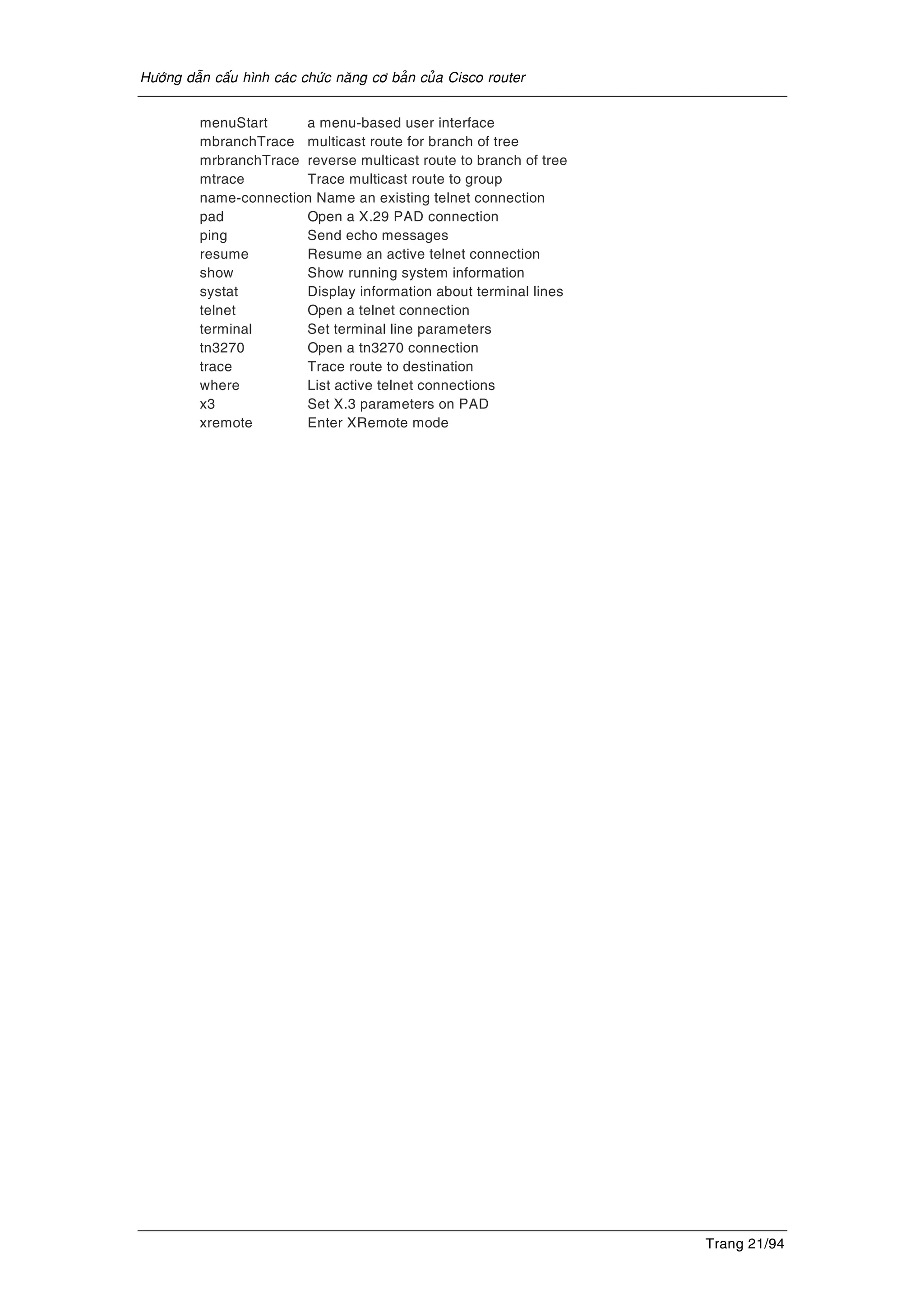 Höôùng daãn caáu hình caùc chöùc naêng cô baûn cuûa Cisco router
Trang 21/94
menuStart a menu-based user interface
mbranchTrace multicast route for branch of tree
mrbranchTrace reverse multicast route to branch of tree
mtrace Trace multicast route to group
name-connection Name an existing telnet connection
pad Open a X.29 PAD connection
ping Send echo messages
resume Resume an active telnet connection
show Show running system information
systat Display information about terminal lines
telnet Open a telnet connection
terminal Set terminal line parameters
tn3270 Open a tn3270 connection
trace Trace route to destination
where List active telnet connections
x3 Set X.3 parameters on PAD
xremote Enter XRemote mode
 
