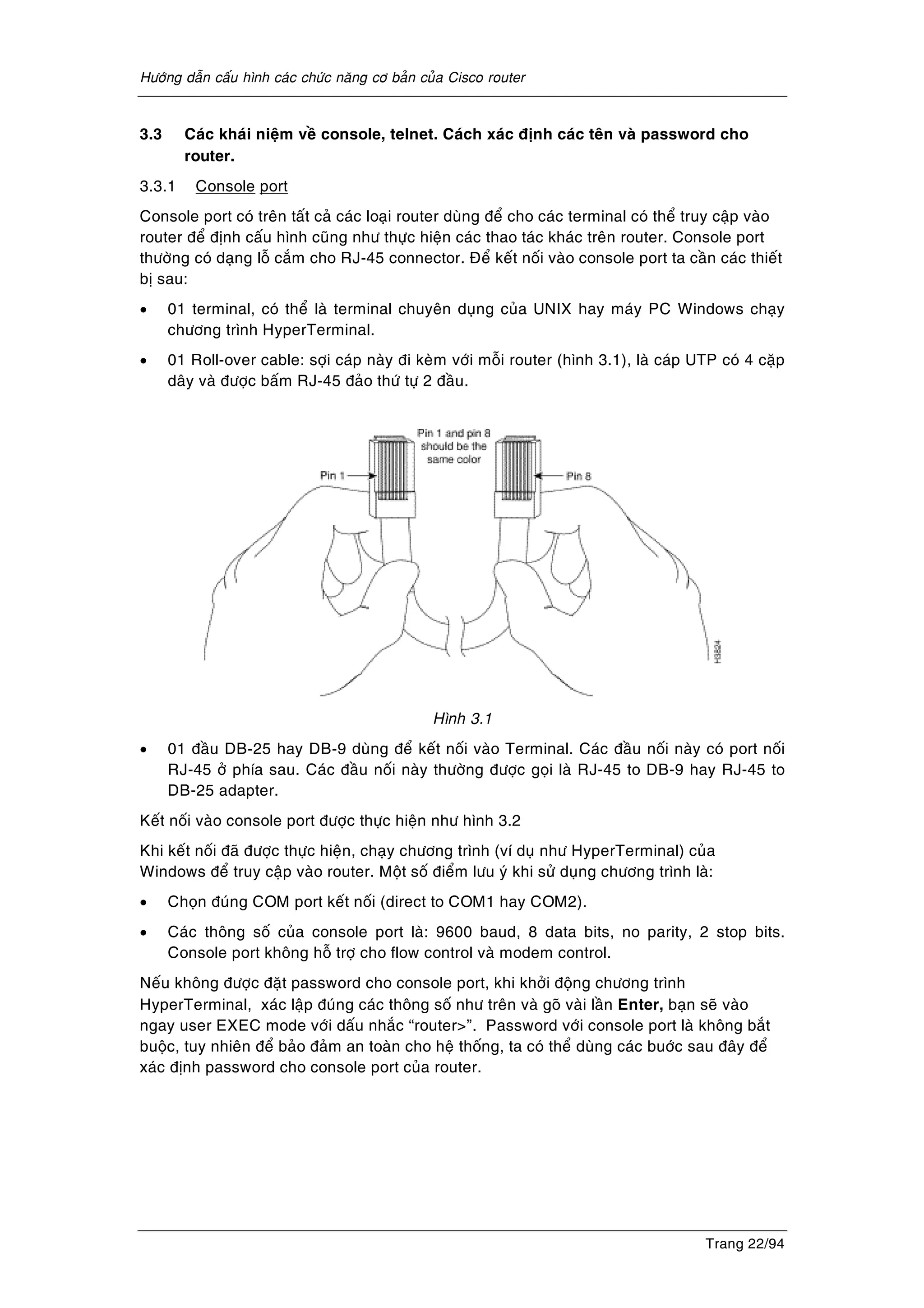 Höôùng daãn caáu hình caùc chöùc naêng cô baûn cuûa Cisco router
Trang 22/94
3.3 Caùc khaùi nieäm veà console, telnet. Caùch xaùc ñònh caùc teân vaø password cho
router.
3.3.1 Console port
Console port coù treân taát caû caùc loaïi router duøng ñeå cho caùc terminal coù theå truy caäp vaøo
router ñeå ñònh caáu hình cuõng nhö thöïc hieän caùc thao taùc khaùc treân router. Console port
thöôøng coù daïng loã caém cho RJ-45 connector. Ñeå keát noái vaøo console port ta caàn caùc thieát
bò sau:
• 01 terminal, coù theå laø terminal chuyeân duïng cuûa UNIX hay maùy PC Windows chaïy
chöông trình HyperTerminal.
• 01 Roll-over cable: sôïi caùp naøy ñi keøm vôùi moãi router (hình 3.1), laø caùp UTP coù 4 caëp
daây vaø ñöôïc baám RJ-45 ñaûo thöù töï 2 ñaàu.
Hình 3.1
• 01 ñaàu DB-25 hay DB-9 duøng ñeå keát noái vaøo Terminal. Caùc ñaàu noái naøy coù port noái
RJ-45 ôû phía sau. Caùc ñaàu noái naøy thöôøng ñöôïc goïi laø RJ-45 to DB-9 hay RJ-45 to
DB-25 adapter.
Keát noái vaøo console port ñöôïc thöïc hieän nhö hình 3.2
Khi keát noái ñaõ ñöôïc thöïc hieän, chaïy chöông trình (ví duï nhö HyperTerminal) cuûa
Windows ñeå truy caäp vaøo router. Moät soá ñieåm löu yù khi söû duïng chöông trình laø:
• Choïn ñuùng COM port keát noái (direct to COM1 hay COM2).
• Caùc thoâng soá cuûa console port laø: 9600 baud, 8 data bits, no parity, 2 stop bits.
Console port khoâng hoã trôï cho flow control vaø modem control.
Neáu khoâng ñöôïc ñaët password cho console port, khi khôûi ñoäng chöông trình
HyperTerminal, xaùc laäp ñuùng caùc thoâng soá nhö treân vaø goõ vaøi laàn Enter, baïn seõ vaøo
ngay user EXEC mode vôùi daáu nhaéc “router>”. Password vôùi console port laø khoâng baét
buoäc, tuy nhieân ñeå baûo ñaûm an toaøn cho heä thoáng, ta coù theå duøng caùc buôùc sau ñaây ñeå
xaùc ñònh password cho console port cuûa router.
 