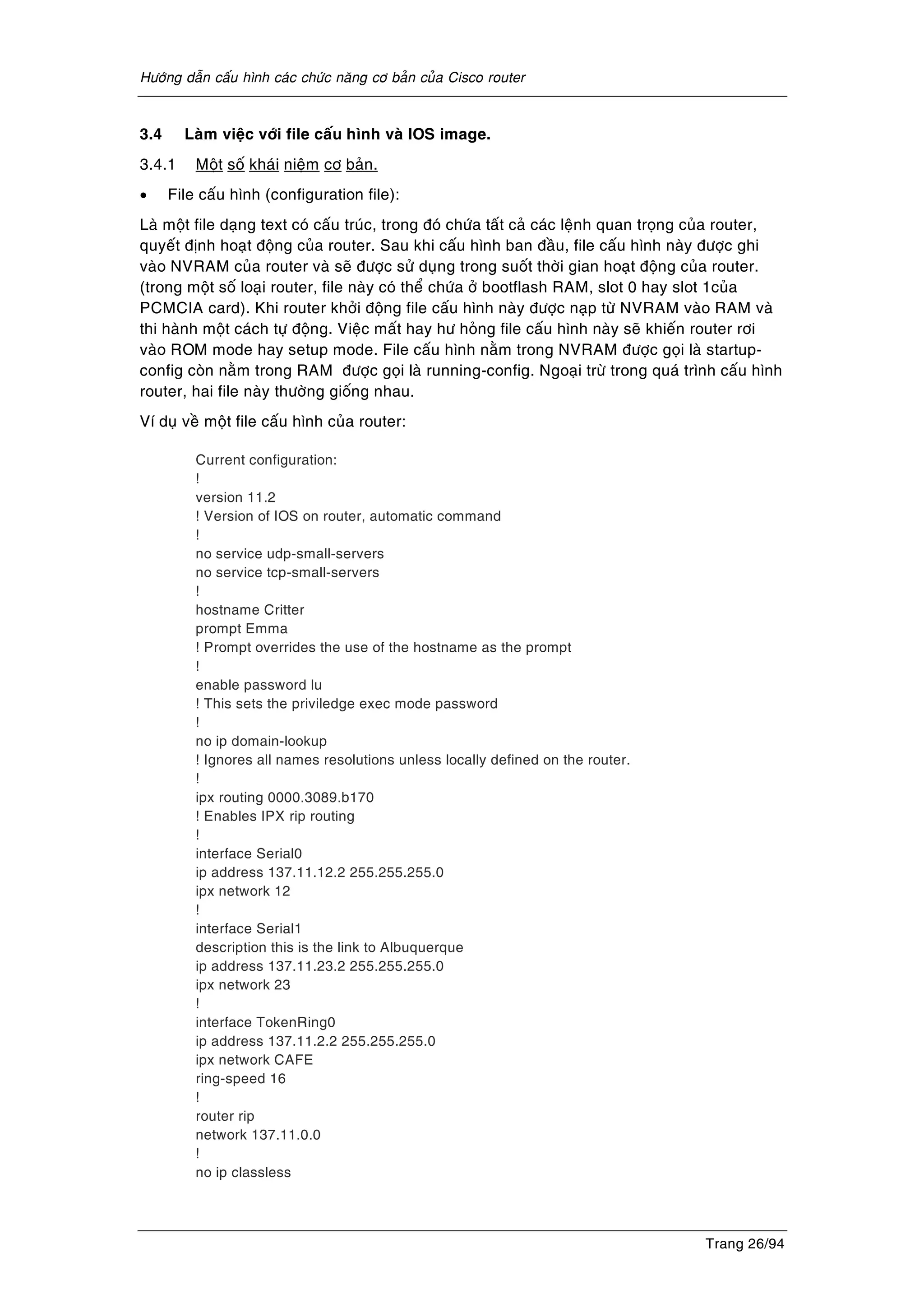 Höôùng daãn caáu hình caùc chöùc naêng cô baûn cuûa Cisco router
Trang 26/94
3.4 Laøm vieäc vôùi file caáu hình vaø IOS image.
3.4.1 Moät soá khaùi nieäm cô baûn.
• File caáu hình (configuration file):
Laø moät file daïng text coù caáu truùc, trong ñoù chöùa taát caû caùc leänh quan troïng cuûa router,
quyeát ñònh hoaït ñoäng cuûa router. Sau khi caáu hình ban ñaàu, file caáu hình naøy ñöôïc ghi
vaøo NVRAM cuûa router vaø seõ ñöôïc söû duïng trong suoát thôøi gian hoaït ñoäng cuûa router.
(trong moät soá loaïi router, file naøy coù theå chöùa ôû bootflash RAM, slot 0 hay slot 1cuûa
PCMCIA card). Khi router khôûi ñoäng file caáu hình naøy ñöôïc naïp töø NVRAM vaøo RAM vaø
thi haønh moät caùch töï ñoäng. Vieäc maát hay hö hoûng file caáu hình naøy seõ khieán router rôi
vaøo ROM mode hay setup mode. File caáu hình naèm trong NVRAM ñöôïc goïi laø startup-
config coøn naèm trong RAM ñöôïc goïi laø running-config. Ngoaïi tröø trong quaù trình caáu hình
router, hai file naøy thöôøng gioáng nhau.
Ví duï veà moät file caáu hình cuûa router:
Current configuration:
!
version 11.2
! Version of IOS on router, automatic command
!
no service udp-small-servers
no service tcp-small-servers
!
hostname Critter
prompt Emma
! Prompt overrides the use of the hostname as the prompt
!
enable password lu
! This sets the priviledge exec mode password
!
no ip domain-lookup
! Ignores all names resolutions unless locally defined on the router.
!
ipx routing 0000.3089.b170
! Enables IPX rip routing
!
interface Serial0
ip address 137.11.12.2 255.255.255.0
ipx network 12
!
interface Serial1
description this is the link to Albuquerque
ip address 137.11.23.2 255.255.255.0
ipx network 23
!
interface TokenRing0
ip address 137.11.2.2 255.255.255.0
ipx network CAFE
ring-speed 16
!
router rip
network 137.11.0.0
!
no ip classless
 