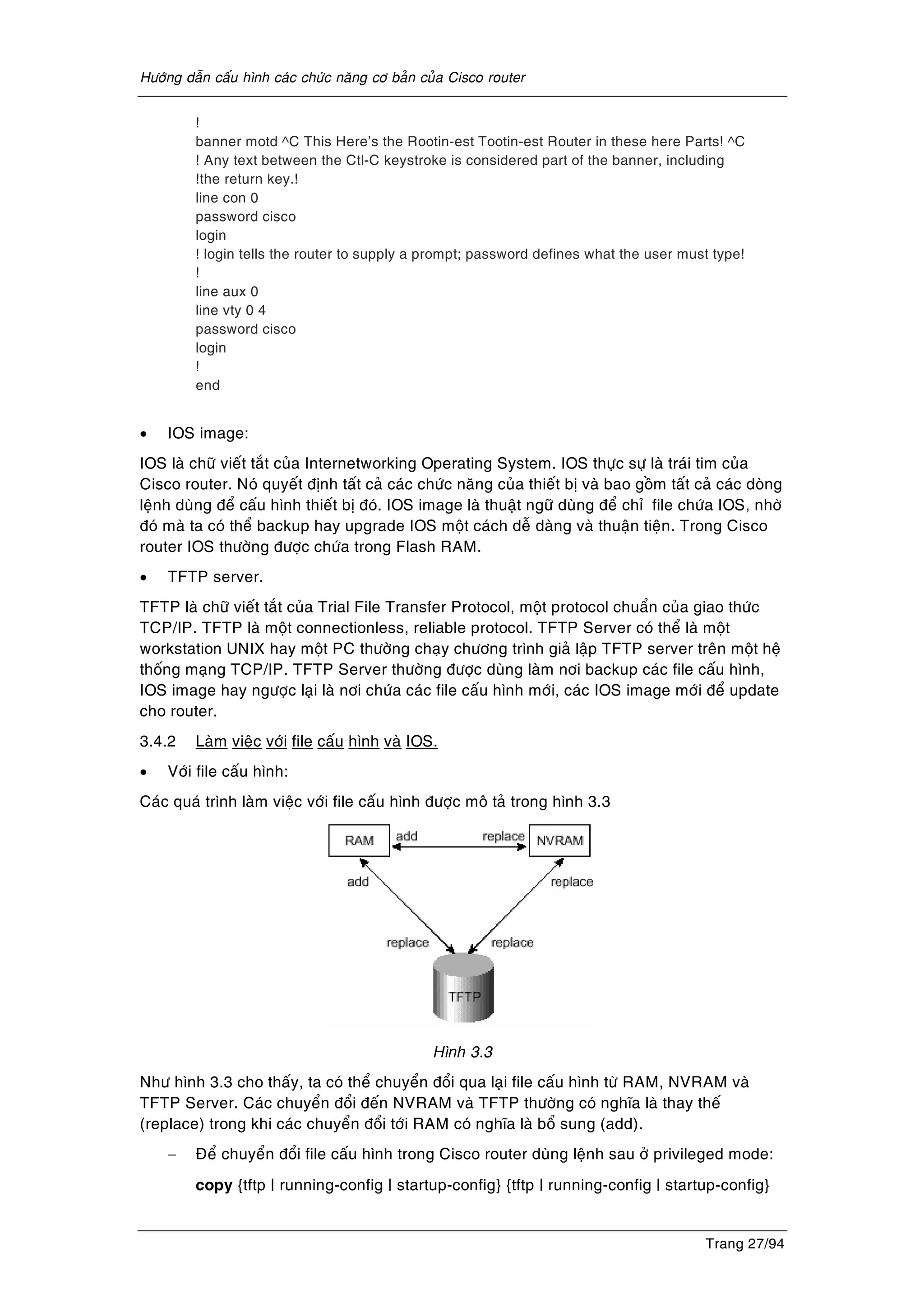 Höôùng daãn caáu hình caùc chöùc naêng cô baûn cuûa Cisco router
Trang 27/94
!
banner motd ^C This Here’s the Rootin-est Tootin-est Router in these here Parts! ^C
! Any text between the Ctl-C keystroke is considered part of the banner, including
!the return key.!
line con 0
password cisco
login
! login tells the router to supply a prompt; password defines what the user must type!
!
line aux 0
line vty 0 4
password cisco
login
!
end
• IOS image:
IOS laø chöõ vieát taét cuûa Internetworking Operating System. IOS thöïc söï laø traùi tim cuûa
Cisco router. Noù quyeát ñònh taát caû caùc chöùc naêng cuûa thieát bò vaø bao goàm taát caû caùc doøng
leänh duøng ñeå caáu hình thieát bò ñoù. IOS image laø thuaät ngöõ duøng ñeå chæ file chöùa IOS, nhôø
ñoù maø ta coù theå backup hay upgrade IOS moät caùch deã daøng vaø thuaän tieän. Trong Cisco
router IOS thöôøng ñöôïc chöùa trong Flash RAM.
• TFTP server.
TFTP laø chöõ vieát taét cuûa Trial File Transfer Protocol, moät protocol chuaån cuûa giao thöùc
TCP/IP. TFTP laø moät connectionless, reliable protocol. TFTP Server coù theå laø moät
workstation UNIX hay moät PC thöôøng chaïy chöông trình giaû laäp TFTP server treân moät heä
thoáng maïng TCP/IP. TFTP Server thöôøng ñöôïc duøng laøm nôi backup caùc file caáu hình,
IOS image hay ngöôïc laïi laø nôi chöùa caùc file caáu hình môùi, caùc IOS image môùi ñeå update
cho router.
3.4.2 Laøm vieäc vôùi file caáu hình vaø IOS.
• Vôùi file caáu hình:
Caùc quaù trình laøm vieäc vôùi file caáu hình ñöôïc moâ taû trong hình 3.3
Hình 3.3
Nhö hình 3.3 cho thaáy, ta coù theå chuyeån ñoåi qua laïi file caáu hình töø RAM, NVRAM vaø
TFTP Server. Caùc chuyeån ñoåi ñeán NVRAM vaø TFTP thöôøng coù nghóa laø thay theá
(replace) trong khi caùc chuyeån ñoåi tôùi RAM coù nghóa laø boå sung (add).
− Ñeå chuyeån ñoåi file caáu hình trong Cisco router duøng leänh sau ôû privileged mode:
copy {tftp | running-config | startup-config} {tftp | running-config | startup-config}
 