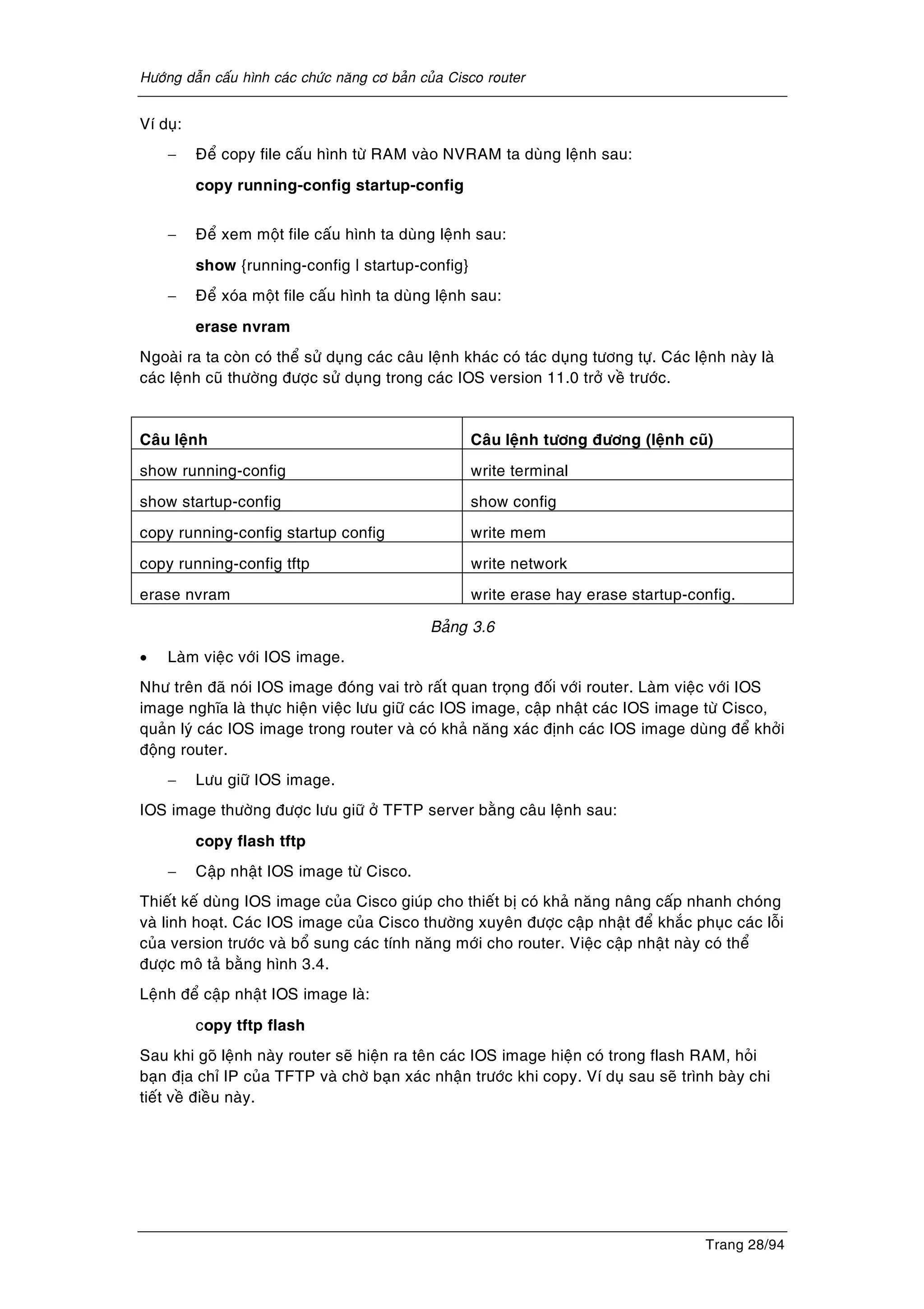 Höôùng daãn caáu hình caùc chöùc naêng cô baûn cuûa Cisco router
Trang 28/94
Ví duï:
− Ñeå copy file caáu hình töø RAM vaøo NVRAM ta duøng leänh sau:
copy running-config startup-config
− Ñeå xem moät file caáu hình ta duøng leänh sau:
show {running-config | startup-config}
− Ñeå xoùa moät file caáu hình ta duøng leänh sau:
erase nvram
Ngoaøi ra ta coøn coù theå söû duïng caùc caâu leänh khaùc coù taùc duïng töông töï. Caùc leänh naøy laø
caùc leänh cuõ thöôøng ñöôïc söû duïng trong caùc IOS version 11.0 trôû veà tröôùc.
Caâu leänh Caâu leänh töông ñöông (leänh cuõ)
show running-config write terminal
show startup-config show config
copy running-config startup config write mem
copy running-config tftp write network
erase nvram write erase hay erase startup-config.
Baûng 3.6
• Laøm vieäc vôùi IOS image.
Nhö treân ñaõ noùi IOS image ñoùng vai troø raát quan troïng ñoái vôùi router. Laøm vieäc vôùi IOS
image nghóa laø thöïc hieän vieäc löu giöõ caùc IOS image, caäp nhaät caùc IOS image töø Cisco,
quaûn lyù caùc IOS image trong router vaø coù khaû naêng xaùc ñònh caùc IOS image duøng ñeå khôûi
ñoäng router.
− Löu giöõ IOS image.
IOS image thöôøng ñöôïc löu giöõ ôû TFTP server baèng caâu leänh sau:
copy flash tftp
− Caäp nhaät IOS image töø Cisco.
Thieát keá duøng IOS image cuûa Cisco giuùp cho thieát bò coù khaû naêng naâng caáp nhanh choùng
vaø linh hoaït. Caùc IOS image cuûa Cisco thöôøng xuyeân ñöôïc caäp nhaät ñeå khaéc phuïc caùc loãi
cuûa version tröôùc vaø boå sung caùc tính naêng môùi cho router. Vieäc caäp nhaät naøy coù theå
ñöôïc moâ taû baèng hình 3.4.
Leänh ñeå caäp nhaät IOS image laø:
copy tftp flash
Sau khi goõ leänh naøy router seõ hieän ra teân caùc IOS image hieän coù trong flash RAM, hoûi
baïn ñòa chæ IP cuûa TFTP vaø chôø baïn xaùc nhaän tröôùc khi copy. Ví duï sau seõ trình baøy chi
tieát veà ñieàu naøy.
 