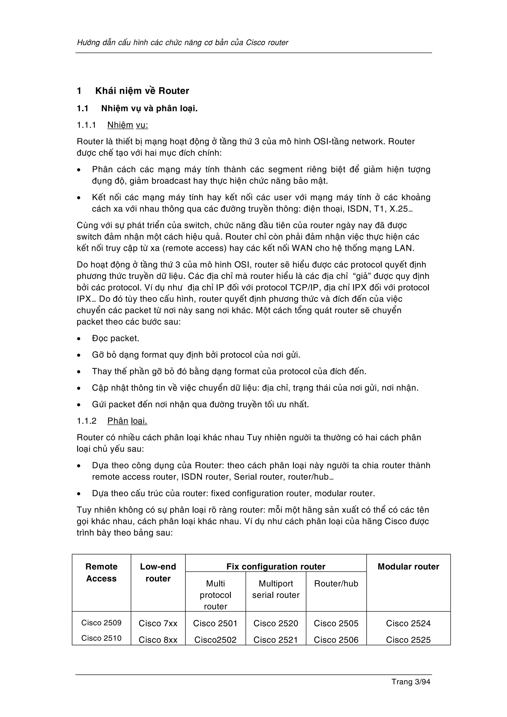 Höôùng daãn caáu hình caùc chöùc naêng cô baûn cuûa Cisco router
Trang 3/94
1 Khaùi nieäm veà Router
1.1 Nhieäm vuï vaø phaân loaïi.
1.1.1 Nhieäm vuï:
Router laø thieát bò maïng hoaït ñoäng ôû taàng thöù 3 cuûa moâ hình OSI-taàng network. Router
ñöôïc cheá taïo vôùi hai muïc ñích chính:
• Phaân caùch caùc maïng maùy tính thaønh caùc segment rieâng bieät ñeå giaûm hieän töôïng
ñuïng ñoä, giaûm broadcast hay thöïc hieän chöùc naêng baûo maät.
• Keát noái caùc maïng maùy tính hay keát noái caùc user vôùi maïng maùy tính ôû caùc khoaûng
caùch xa vôùi nhau thoâng qua caùc ñöôøng truyeàn thoâng: ñieän thoaïi, ISDN, T1, X.25…
Cuøng vôùi söï phaùt trieån cuûa switch, chöùc naêng ñaàu tieân cuûa router ngaøy nay ñaõ ñöôïc
switch ñaûm nhaän moät caùch hieäu quaû. Router chæ coøn phaûi ñaûm nhaän vieäc thöïc hieän caùc
keát noái truy caäp töø xa (remote access) hay caùc keát noái WAN cho heä thoáng maïng LAN.
Do hoaït ñoäng ôû taàng thöù 3 cuûa moâ hình OSI, router seõ hieåu ñöôïc caùc protocol quyeát ñònh
phöông thöùc truyeàn döõ lieäu. Caùc ñòa chæ maø router hieåu laø caùc ñòa chæ “giaû” ñöôïc quy ñònh
bôûi caùc protocol. Ví duï nhö ñòa chæ IP ñoái vôùi protocol TCP/IP, ñòa chæ IPX ñoái vôùi protocol
IPX… Do ñoù tuøy theo caáu hình, router quyeát ñònh phöông thöùc vaø ñích ñeán cuûa vieäc
chuyeån caùc packet töø nôi naøy sang nôi khaùc. Moät caùch toång quaùt router seõ chuyeån
packet theo caùc böôùc sau:
• Ñoïc packet.
• Gôõ boû daïng format quy ñònh bôûi protocol cuûa nôi göûi.
• Thay theá phaàn gôõ boû ñoù baèng daïng format cuûa protocol cuûa ñích ñeán.
• Caäp nhaät thoâng tin veà vieäc chuyeån döõ lieäu: ñòa chæ, traïng thaùi cuûa nôi göûi, nôi nhaän.
• Göùi packet ñeán nôi nhaän qua ñöôøng truyeàn toái öu nhaát.
1.1.2 Phaân loaïi.
Router coù nhieàu caùch phaân loaïi khaùc nhau Tuy nhieân ngöôøi ta thöôøng coù hai caùch phaân
loaïi chuû yeáu sau:
• Döïa theo coâng duïng cuûa Router: theo caùch phaân loaïi naøy ngöôøi ta chia router thaønh
remote access router, ISDN router, Serial router, router/hub…
• Döïa theo caáu truùc cuûa router: fixed configuration router, modular router.
Tuy nhieân khoâng coù söï phaân loaïi roõ raøng router: moãi moät haõng saûn xuaát coù theå coù caùc teân
goïi khaùc nhau, caùch phaân loaïi khaùc nhau. Ví duï nhö caùch phaân loaïi cuûa haõng Cisco ñöôïc
trình baøy theo baûng sau:
Fix configuration routerRemote
Access
Low-end
router
Multi
protocol
router
Multiport
serial router
Router/hub
Modular router
Cisco 2509
Cisco 2510
Cisco 7xx
Cisco 8xx
Cisco 2501
Cisco2502
Cisco 2520
Cisco 2521
Cisco 2505
Cisco 2506
Cisco 2524
Cisco 2525
 