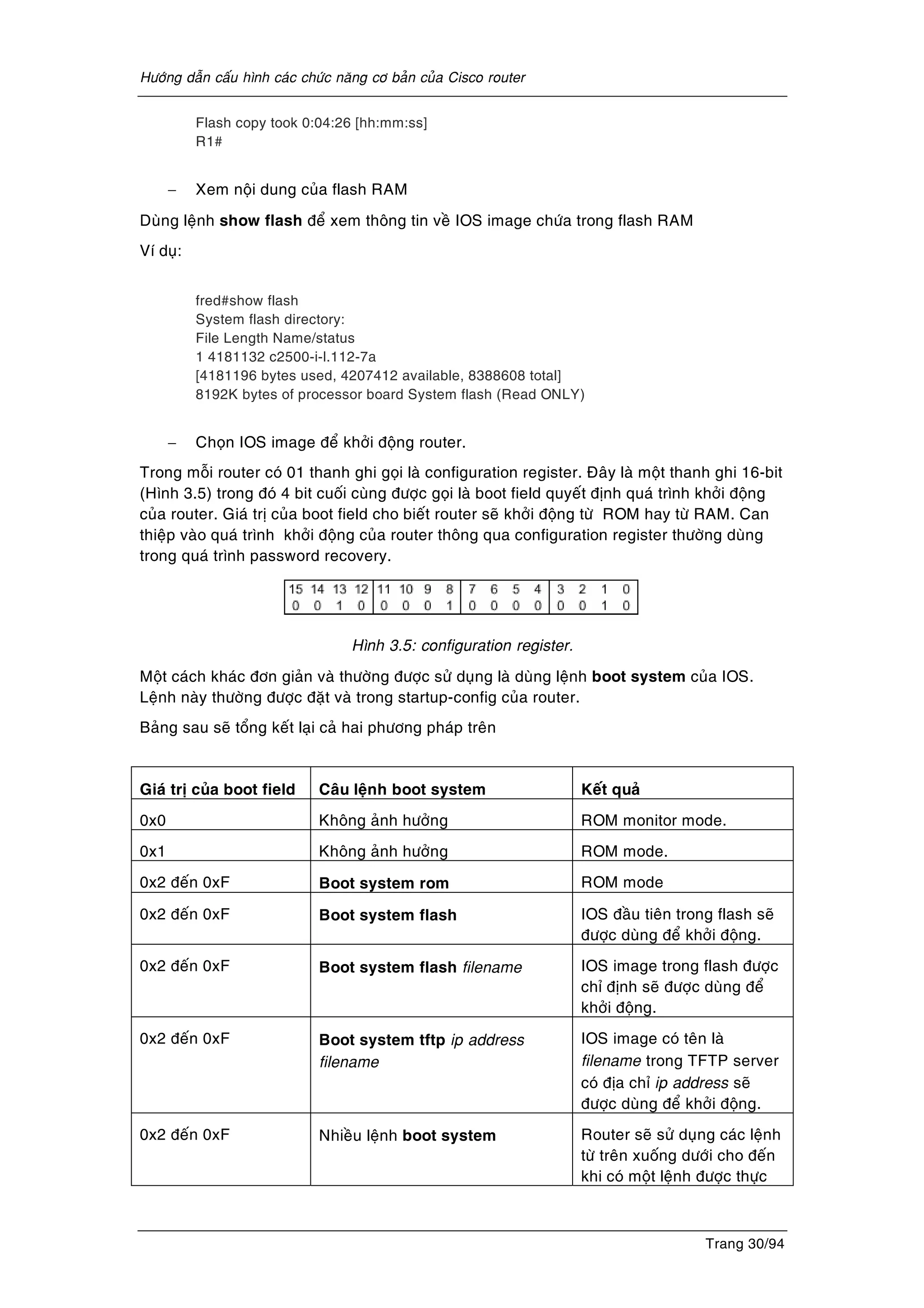Höôùng daãn caáu hình caùc chöùc naêng cô baûn cuûa Cisco router
Trang 30/94
Flash copy took 0:04:26 [hh:mm:ss]
R1#
− Xem noäi dung cuûa flash RAM
Duøng leänh show flash ñeå xem thoâng tin veà IOS image chöùa trong flash RAM
Ví duï:
fred#show flash
System flash directory:
File Length Name/status
1 4181132 c2500-i-l.112-7a
[4181196 bytes used, 4207412 available, 8388608 total]
8192K bytes of processor board System flash (Read ONLY)
− Choïn IOS image ñeå khôûi ñoäng router.
Trong moãi router coù 01 thanh ghi goïi laø configuration register. Ñaây laø moät thanh ghi 16-bit
(Hình 3.5) trong ñoù 4 bit cuoái cuøng ñöôïc goïi laø boot field quyeát ñònh quaù trình khôûi ñoäng
cuûa router. Giaù trò cuûa boot field cho bieát router seõ khôûi ñoäng töø ROM hay töø RAM. Can
thieäp vaøo quaù trình khôûi ñoäng cuûa router thoâng qua configuration register thöôøng duøng
trong quaù trình password recovery.
Hình 3.5: configuration register.
Moät caùch khaùc ñôn giaûn vaø thöôøng ñöôïc söû duïng laø duøng leänh boot system cuûa IOS.
Leänh naøy thöôøng ñöôïc ñaët vaø trong startup-config cuûa router.
Baûng sau seõ toång keát laïi caû hai phöông phaùp treân
Giaù trò cuûa boot field Caâu leänh boot system Keát quaû
0x0 Khoâng aûnh höôûng ROM monitor mode.
0x1 Khoâng aûnh höôûng ROM mode.
0x2 ñeán 0xF Boot system rom ROM mode
0x2 ñeán 0xF Boot system flash IOS ñaàu tieân trong flash seõ
ñöôïc duøng ñeå khôûi ñoäng.
0x2 ñeán 0xF Boot system flash filename IOS image trong flash ñöôïc
chæ ñònh seõ ñöôïc duøng ñeå
khôûi ñoäng.
0x2 ñeán 0xF Boot system tftp ip address
filename
IOS image coù teân laø
filename trong TFTP server
coù ñòa chæ ip address seõ
ñöôïc duøng ñeå khôûi ñoäng.
0x2 ñeán 0xF Nhieàu leänh boot system Router seõ söû duïng caùc leänh
töø treân xuoáng döôùi cho ñeán
khi coù moät leänh ñöôïc thöïc
 