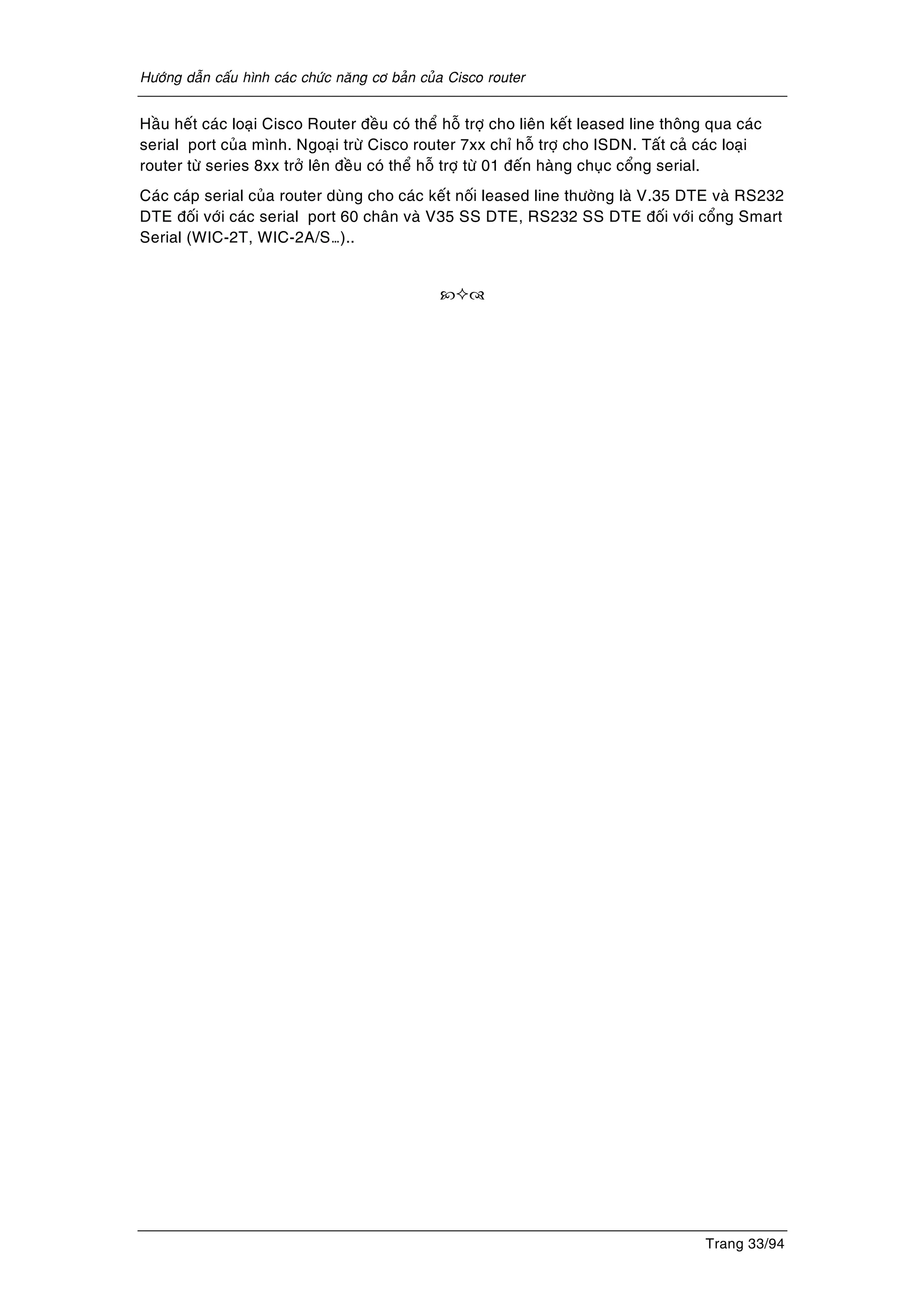 Höôùng daãn caáu hình caùc chöùc naêng cô baûn cuûa Cisco router
Trang 33/94
Haàu heát caùc loaïi Cisco Router ñeàu coù theå hoã trôï cho lieân keát leased line thoâng qua caùc
serial port cuûa mình. Ngoaïi tröø Cisco router 7xx chæ hoã trôï cho ISDN. Taát caû caùc loaïi
router töø series 8xx trôû leân ñeàu coù theå hoã trôï töø 01 ñeán haøng chuïc coång serial.
Caùc caùp serial cuûa router duøng cho caùc keát noái leased line thöôøng laø V.35 DTE vaø RS232
DTE ñoái vôùi caùc serial port 60 chaân vaø V35 SS DTE, RS232 SS DTE ñoái vôùi coång Smart
Serial (WIC-2T, WIC-2A/S…)..
 